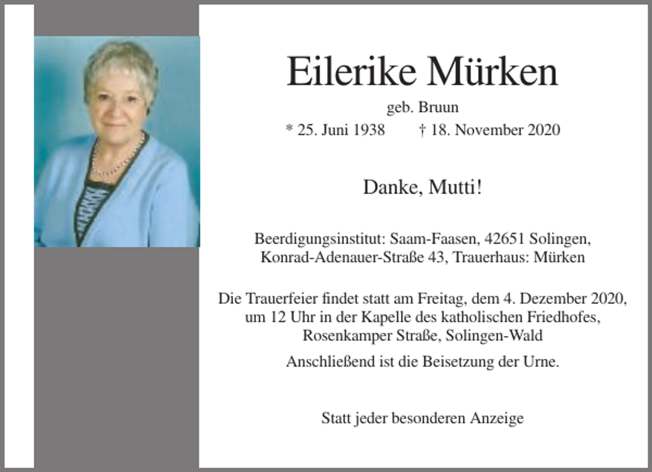 <p>Eilerike Mürken<br />geb. Bruun<br />* 25. Juni 1938<br />† 18. November 2020</p><p>Danke, Mutti!<br />Beerdigungsinstitut: Saam-Faasen, 42651 Solingen,<br />Konrad-Adenauer-Straße 43, Trauerhaus: Mürken<br />Die Trauerfeier findet statt am Freitag, dem 4. Dezember 2020,<br />um 12 Uhr in der Kapelle des katholischen Friedhofes,<br />Rosenkamper Straße, Solingen-Wald<br />Anschließend ist die Beisetzung der Urne.</p><p>Statt jeder besonderen Anzeige</p>