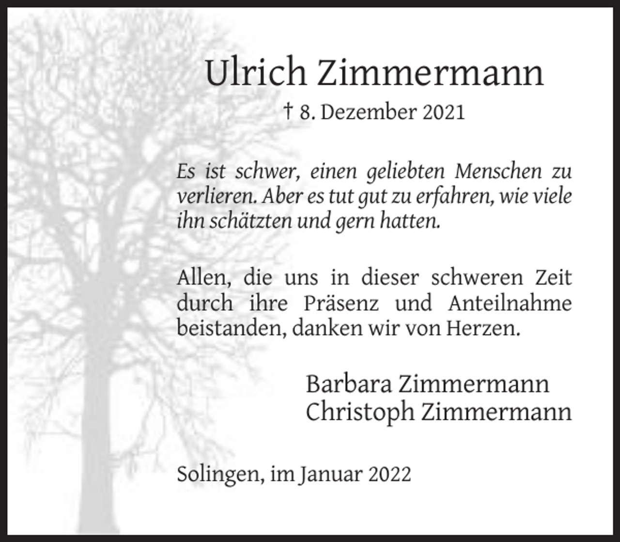 <p>Ulrich Zimmermann<br />† 8. Dezember 2021<br />Es ist schwer, einen geliebten Menschen zu<br />verlieren. Aber es tut gut zu erfahren, wie viele<br />ihn schätzten und gern hatten.<br />Allen, die uns in dieser schweren Zeit<br />durch ihre Präsenz und Anteilnahme<br />beistanden, danken wir von Herzen.</p><p>Barbara Zimmermann<br />Christoph Zimmermann<br />Solingen, im Januar 2022</p>
