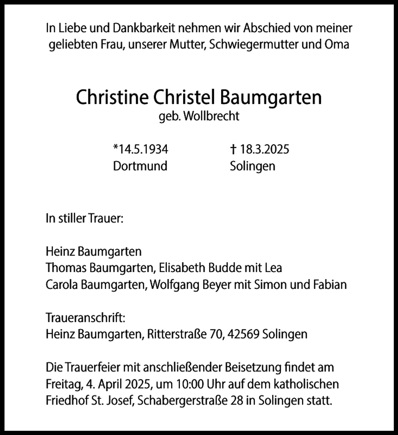<p>In Liebe und Dankbarkeit nehmen wir Abschied von meiner<br />geliebten Frau, unserer Mutter, Schwiegermutter und Oma</p><p>Christine Christel Baumgarten<br />geb. Wollbrecht</p><p>*14.5.1934<br />Dortmund</p><p>† 18.3.2025<br />Solingen</p><p>In stiller Trauer:<br />Heinz Baumgarten<br />Thomas Baumgarten, Elisabeth Budde mit Lea<br />Carola Baumgarten, Wolfgang Beyer mit Simon und Fabian<br />Traueranschrift:<br />Heinz Baumgarten, Ritterstraße 70, 42569 Solingen<br />Die Trauerfeier mit anschließender Beisetzung findet am<br />Freitag, 4. April 2025, um 10:00 Uhr auf dem katholischen<br />Friedhof St. Josef, Schabergerstraße 28 in Solingen statt.</p>
