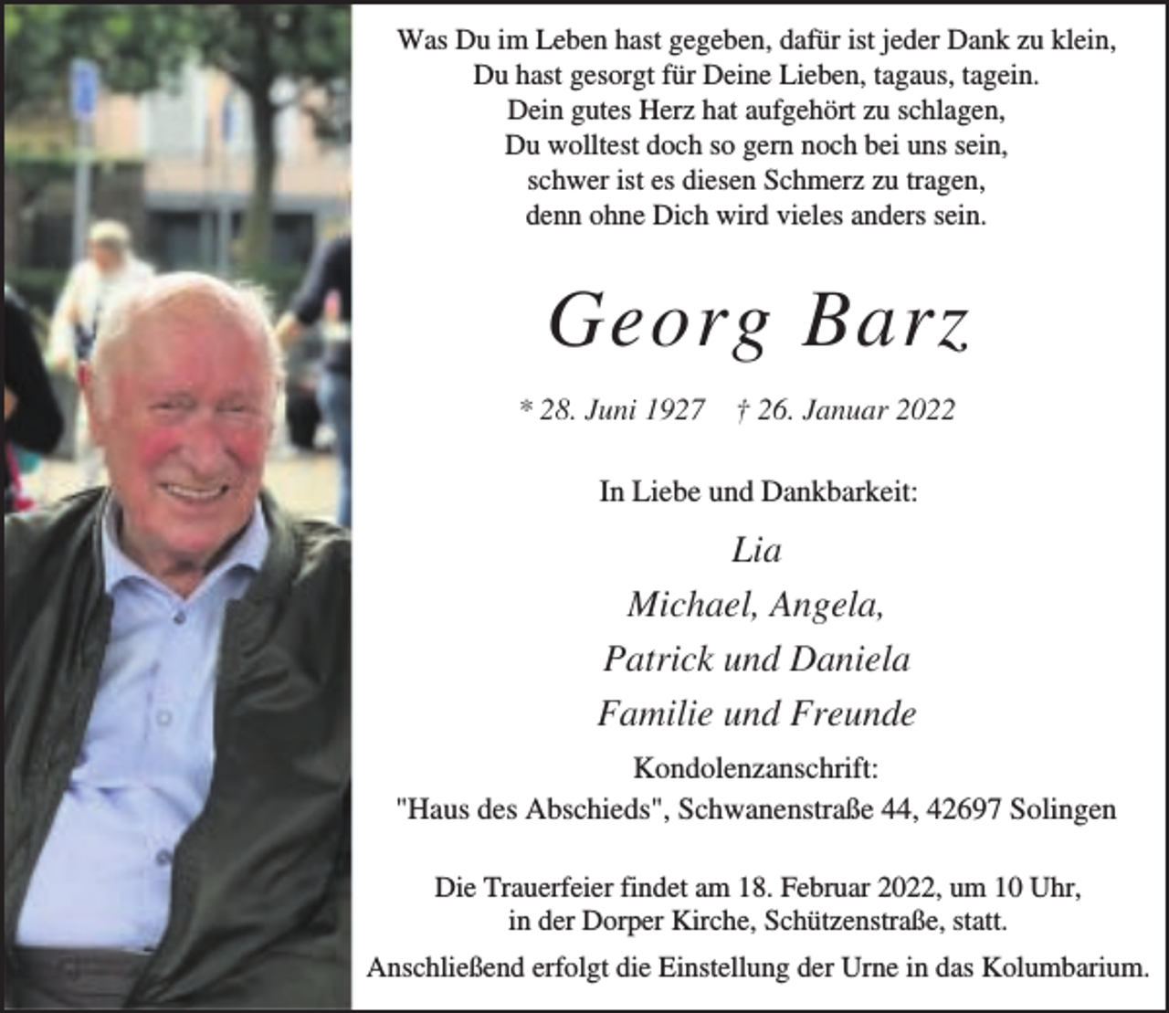 <p>Was Du im Leben hast gegeben, dafür ist jeder Dank zu klein,<br />Du hast gesorgt für Deine Lieben, tagaus, tagein.<br />Dein gutes Herz hat aufgehört zu schlagen,<br />Du wolltest doch so gern noch bei uns sein,<br />schwer ist es diesen Schmerz zu tragen,<br />denn ohne Dich wird vieles anders sein.</p><p>Georg Barz<br />* 28. Juni 1927 † 26. Januar 2022<br />In Liebe und Dankbarkeit:</p><p>Lia<br />Michael, Angela,<br />Patrick und Daniela<br />Familie und Freunde<br />Kondolenzanschrift:<br />"Haus des Abschieds", Schwanenstraße 44, 42697 Solingen<br />Die Trauerfeier findet am 18. Februar 2022, um 10 Uhr,<br />in der Dorper Kirche, Schützenstraße, statt.<br />Anschließend erfolgt die Einstellung der Urne in das Kolumbarium.</p>