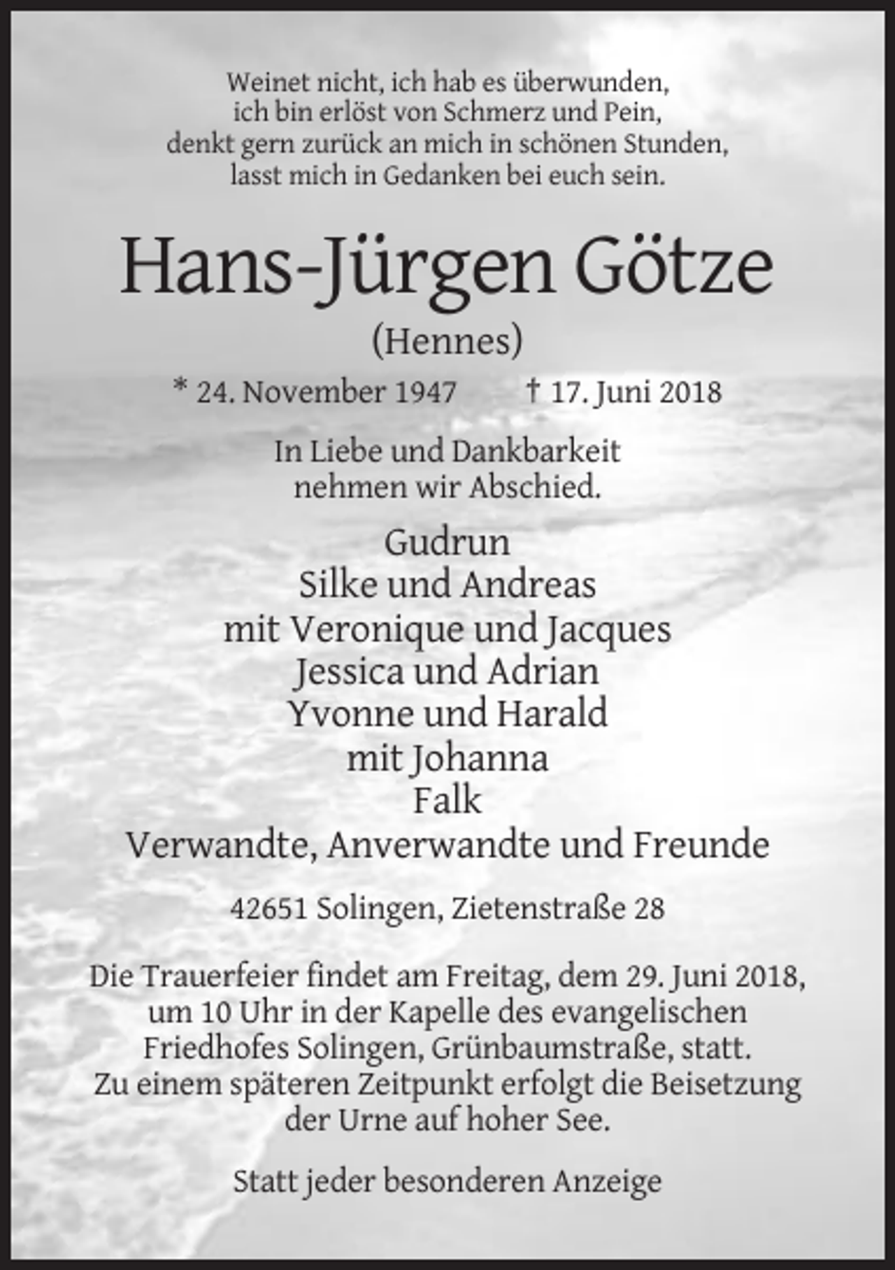 <p>Weinet nicht, ich hab es überwunden,<br />ich bin erlöst von Schmerz und Pein,<br />denkt gern zurück an mich in schönen Stunden,<br />lasst mich in Gedanken bei euch sein.</p><p>Hans-Jürgen Götze<br />(Hennes)<br />* 24. November 1947</p><p>† 17. Juni 2018</p><p>In Liebe und Dankbarkeit<br />nehmen wir Abschied.</p><p>Gudrun<br />Silke und Andreas<br />mit Veronique und Jacques<br />Jessica und Adrian<br />Yvonne und Harald<br />mit Johanna<br />Falk<br />Verwandte, Anverwandte und Freunde<br />42651 Solingen, Zietenstraße 28<br />Die Trauerfeier findet am Freitag, dem 29. Juni 2018,<br />um 10 Uhr in der Kapelle des evangelischen<br />Friedhofes Solingen, Grünbaumstraße, statt.<br />Zu einem späteren Zeitpunkt erfolgt die Beisetzung<br />der Urne auf hoher See.<br />Statt jeder besonderen Anzeige</p>