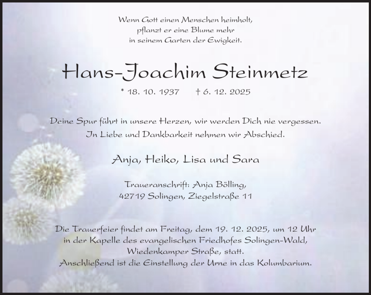 <p>Wenn Gott einen Menschen heimholt,<br />pflanzt er eine Blume mehr<br />in seinem Garten der Ewigkeit.</p><p>Hans-Joachim Steinmetz<br />* 18. 10. 1937</p><p>† 6. 12. 2025</p><p>Deine Spur führt in unsere Herzen, wir werden Dich nie vergessen.<br />In Liebe und Dankbarkeit nehmen wir Abschied.</p><p>Anja, Heiko, Lisa und Sara<br />Traueranschrift: Anja Bölling,<br />42719 Solingen, Ziegelstraße 11<br />Die Trauerfeier findet am Freitag, dem 19. 12. 2025, um 12 Uhr<br />in der Kapelle des evangelischen Friedhofes Solingen-Wald,<br />Wiedenkamper Straße, statt.<br />Anschließend ist die Einstellung der Urne in das Kolumbarium.</p>
