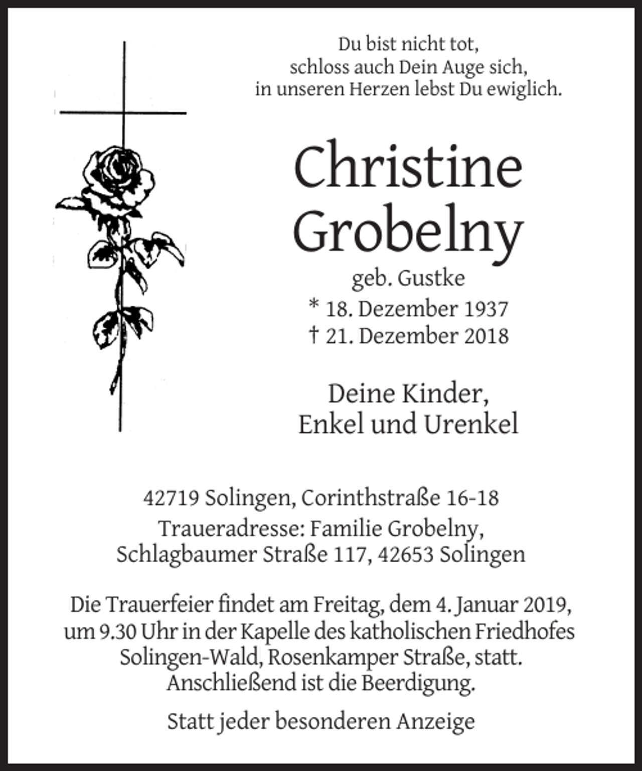 <p>Du bist nicht tot,<br />schloss auch Dein Auge sich,<br />in unseren Herzen lebst Du ewiglich.</p><p>Christine<br />Grobelny<br />geb. Gustke<br />* 18. Dezember 1937<br />† 21. Dezember 2018</p><p>Deine Kinder,<br />Enkel und Urenkel<br />42719 Solingen, Corinthstraße 16-18<br />Traueradresse: Familie Grobelny,<br />Schlagbaumer Straße 117, 42653 Solingen<br />Die Trauerfeier findet am Freitag, dem 4. Januar 2019,<br />um 9.30 Uhr in der Kapelle des katholischen Friedhofes<br />Solingen-Wald, Rosenkamper Straße, statt.<br />Anschließend ist die Beerdigung.<br />Statt jeder besonderen Anzeige</p>