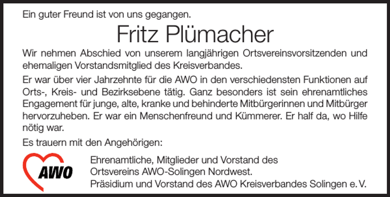 <p>Ein guter Freund ist von uns gegangen.</p><p>Fritz Plümacher</p><p>Wir nehmen Abschied von unserem langjährigen Ortsvereinsvorsitzenden und<br />ehemaligen Vorstandsmitglied des Kreisverbandes.<br />Er war über vier Jahrzehnte für die AWO in den verschiedensten Funktionen auf<br />Orts-, Kreis- und Bezirksebene tätig. Ganz besonders ist sein ehrenamtliches<br />Engagement für junge, alte, kranke und behinderte Mitbürgerinnen und Mitbürger<br />hervorzuheben. Er war ein Menschenfreund und Kümmerer. Er half da, wo Hilfe<br />nötig war.<br />Es trauern mit den Angehörigen:<br />Ehrenamtliche, Mitglieder und Vorstand des<br />Ortsvereins AWO-Solingen Nordwest.<br />Präsidium und Vorstand des AWO Kreisverbandes Solingen e. V.</p>