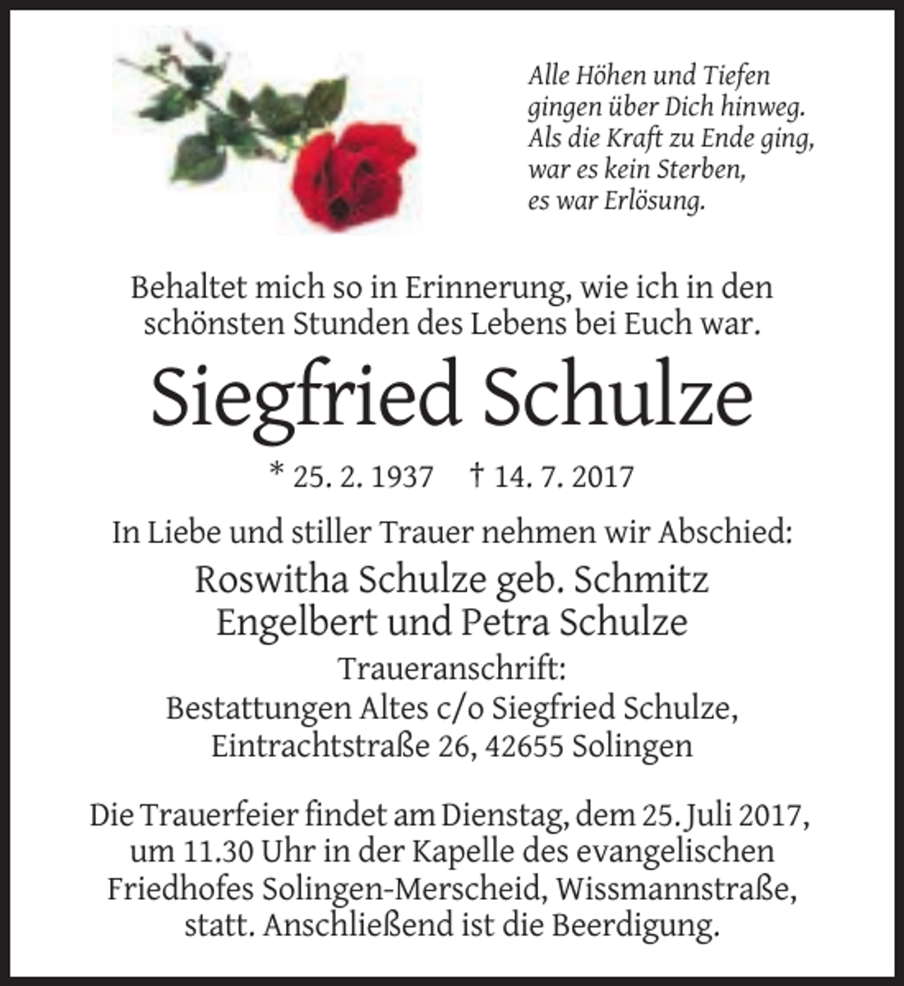 <p>Alle Höhen und Tiefen<br />gingen über Dich hinweg.<br />Als die Kraft zu Ende ging,<br />war es kein Sterben,<br />es war Erlösung.</p><p>Behaltet mich so in Erinnerung, wie ich in den<br />schönsten Stunden des Lebens bei Euch war.</p><p>Siegfried Schulze<br />* 25. 2. 1937 † 14. 7. 2017<br />In Liebe und stiller Trauer nehmen wir Abschied:</p><p>Roswitha Schulze geb. Schmitz<br />Engelbert und Petra Schulze<br />Traueranschrift:<br />Bestattungen Altes c/o Siegfried Schulze,<br />Eintrachtstraße 26, 42655 Solingen<br />Die Trauerfeier findet am Dienstag, dem 25. Juli 2017,<br />um 11.30 Uhr in der Kapelle des evangelischen<br />Friedhofes Solingen-Merscheid, Wissmannstraße,<br />statt. Anschließend ist die Beerdigung.</p>