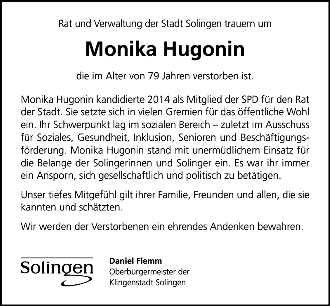 <p>Rat und Verwaltung der Stadt Solingen trauern um</p><p>Monika Hugonin<br />die im Alter von 79 Jahren verstorben ist.<br />Monika Hugonin kandidierte 2014 als Mitglied der SPD für den Rat<br />der Stadt. Sie setzte sich in vielen Gremien für das öffentliche Wohl<br />ein. Ihr Schwerpunkt lag im sozialen Bereich zuletzt im Ausschuss<br />für Soziales, Gesundheit, Inklusion, Senioren und Beschäftigungsförderung. Monika Hugonin stand mit unermüdlichem Einsatz für<br />die Belange der Solingerinnen und Solinger ein. Es war ihr immer<br />ein Ansporn, sich gesellschaftlich und politisch zu betätigen.<br />Unser tiefes Mitgefühl gilt ihrer Familie, Freunden und allen, die sie<br />kannten und schätzten.<br />Wir werden der Verstorbenen ein ehrendes Andenken bewahren.<br />Daniel Flemm<br />Oberbürgermeister der<br />Klingenstadt Solingen</p>
