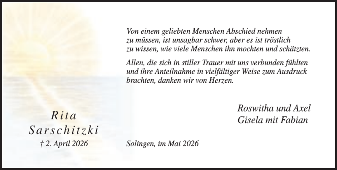 <p>Von einem geliebten Menschen Abschied nehmen<br />zu müssen, ist unsagbar schwer, aber es ist tröstlich<br />zu wissen, wie viele Menschen ihn mochten und schätzten.<br />Allen, die sich in stiller Trauer mit uns verbunden fühlten<br />und ihre Anteilnahme in vielfältiger Weise zum Ausdruck<br />brachten, danken wir von Herzen.</p><p>Roswitha und Axel<br />Gisela mit Fabian</p><p>Rita<br />Sarschitzki<br />† 2. April 2026</p><p>Solingen, im Mai 2026</p>