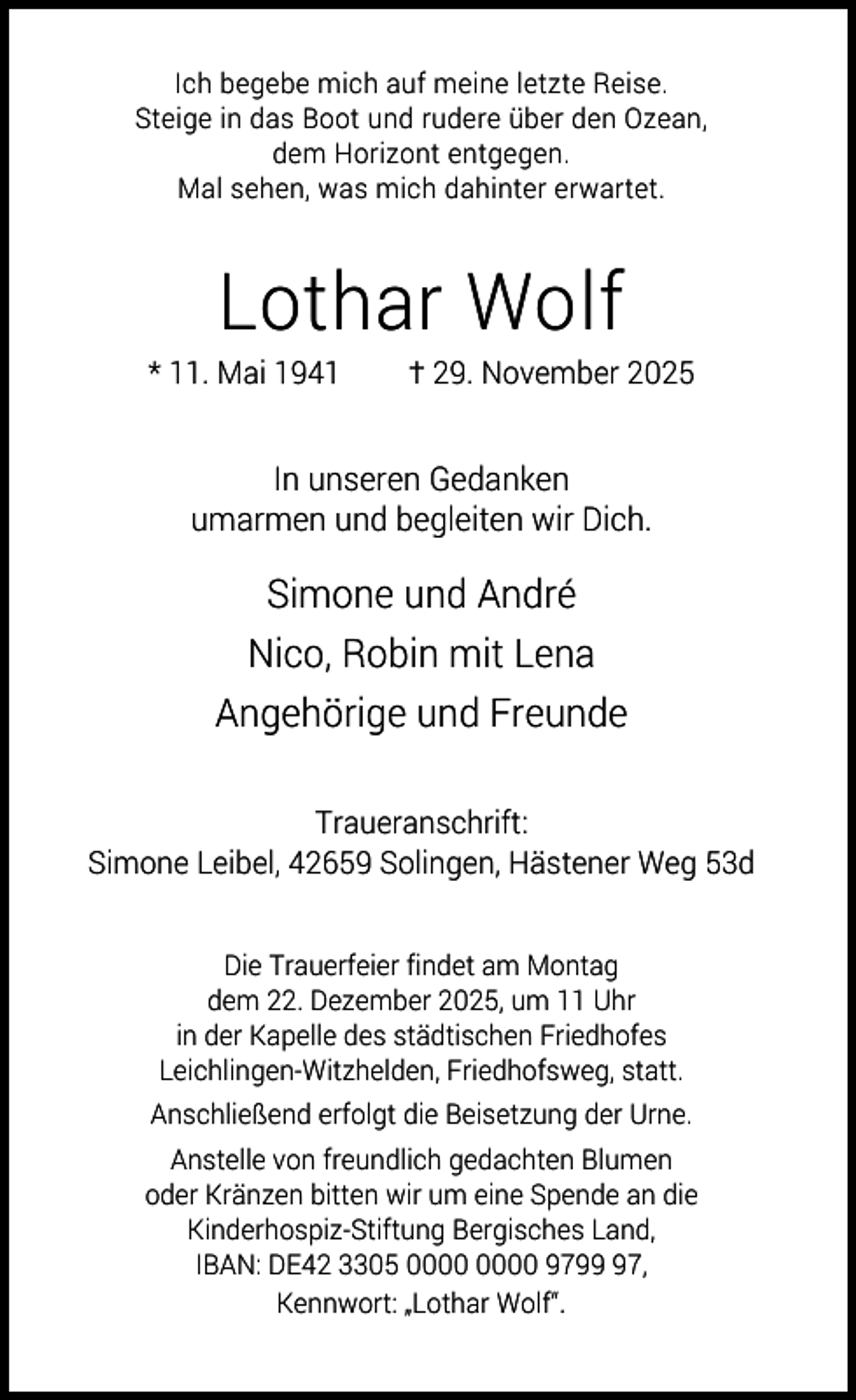 <p>Ich begebe mich auf meine letzte Reise.<br />Steige in das Boot und rudere über den Ozean,<br />dem Horizont entgegen.<br />Mal sehen, was mich dahinter erwartet.</p><p>Lothar Wolf</p><p>* 11. Mai 1941</p><p>† 29. November 2025</p><p>In unseren Gedanken<br />umarmen und begleiten wir Dich.</p><p>Simone und André<br />Nico, Robin mit Lena<br />Angehörige und Freunde<br />Traueranschrift:<br />Simone Leibel, 42659 Solingen, Hästener Weg 53d<br />Die Trauerfeier findet am Montag<br />dem 22. Dezember 2025, um 11 Uhr<br />in der Kapelle des städtischen Friedhofes<br />Leichlingen-Witzhelden, Friedhofsweg, statt.<br />Anschließend erfolgt die Beisetzung der Urne.<br />Anstelle von freundlich gedachten Blumen<br />oder Kränzen bitten wir um eine Spende an die<br />Kinderhospiz-Stiftung Bergisches Land,<br />IBAN: DE42 3305 9797,<br />Kennwort: „Lothar Wolf“.</p>