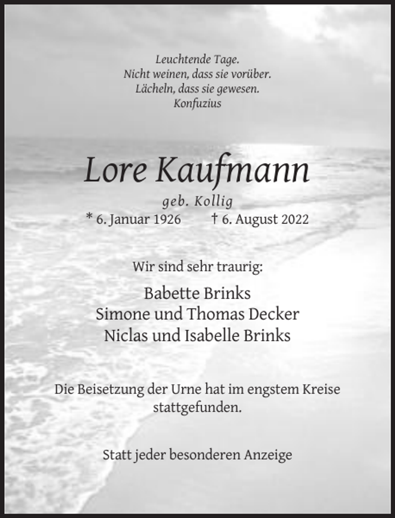 <p>Leuchtende Tage.<br />Nicht weinen, dass sie vorüber.<br />Lächeln, dass sie gewesen.<br />Konfuzius</p><p>Lore Kaufmann<br />geb. Kollig<br />* 6. Januar 1926<br />† 6. August 2022</p><p>Wir sind sehr traurig:</p><p>Babette Brinks<br />Simone und Thomas Decker<br />Niclas und Isabelle Brinks</p><p>Die Beisetzung der Urne hat im engstem Kreise<br />stattgefunden.</p><p>Statt jeder besonderen Anzeige</p>