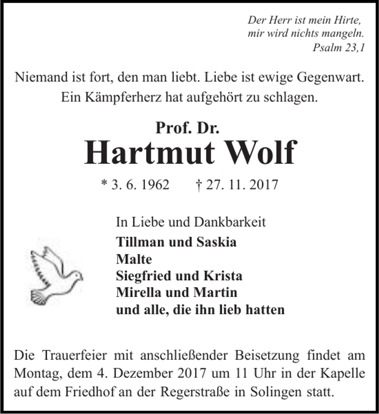 <p>Der Herr ist mein Hirte,<br />mir wird nichts mangeln.<br />Psalm 23,1</p><p>Niemand ist fort, den man liebt. Liebe ist ewige Gegenwart.<br />Ein Kämpferherz hat aufgehört zu schlagen.</p><p>Prof. Dr.</p><p>Hartmut Wolf<br />* 3. 6. 1962</p><p>† 27. 11. 2017</p><p>In Liebe und Dankbarkeit<br />Tillman und Saskia<br />Malte<br />Siegfried und Krista<br />Mirella und Martin<br />und alle, die ihn lieb hatten<br />Die Trauerfeier mit anschließender Beisetzung findet am<br />Montag, dem 4. Dezember 2017 um 11 Uhr in der Kapelle<br />auf dem Friedhof an der Regerstraße in Solingen statt.</p>