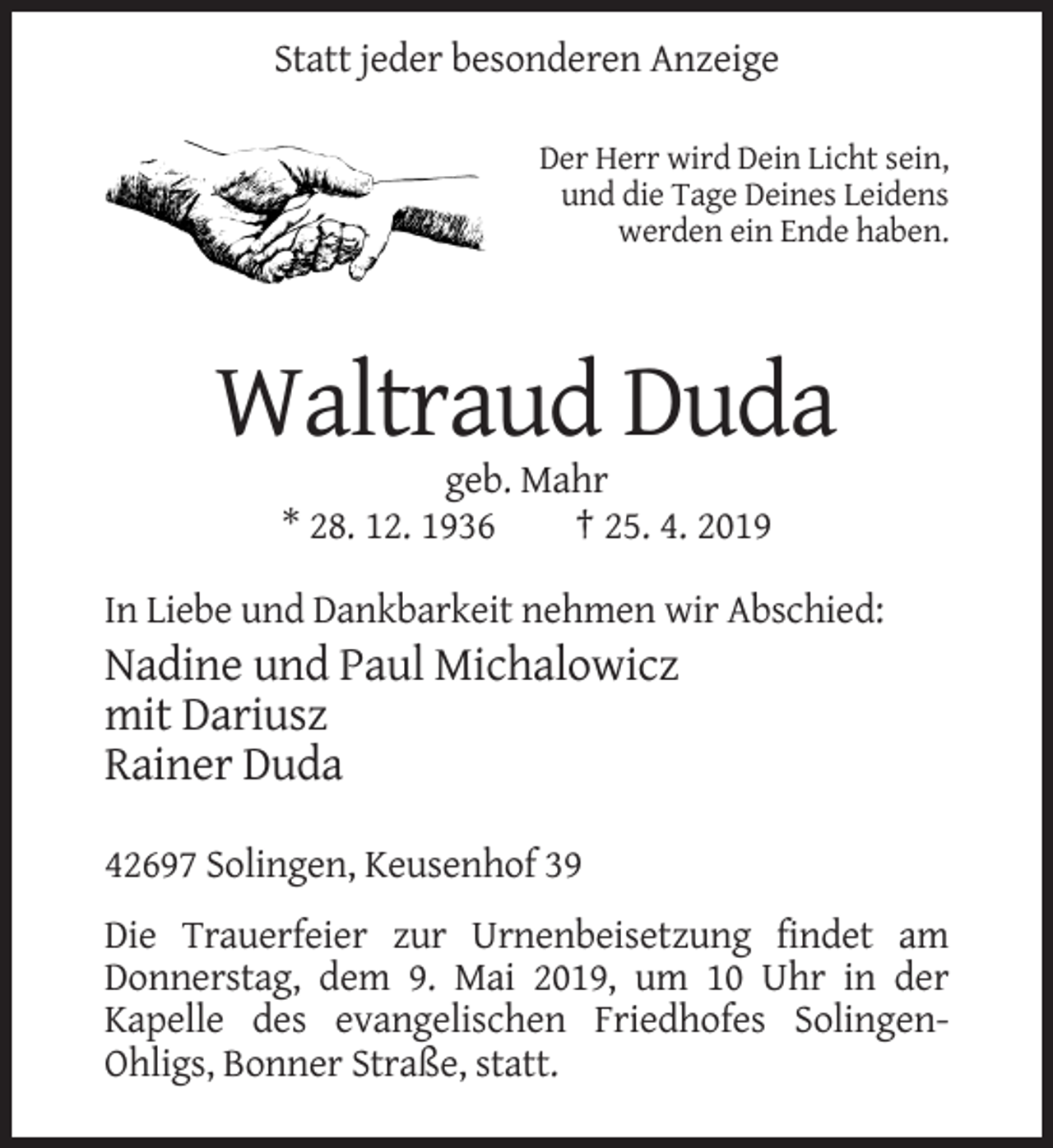 <p>Statt jeder besonderen Anzeige<br />Der Herr wird Dein Licht sein,<br />und die Tage Deines Leidens<br />werden ein Ende haben.</p><p>Waltraud Duda<br />geb. Mahr<br />* 28. 12. 1936<br />† 25. 4. 2019<br />In Liebe und Dankbarkeit nehmen wir Abschied:</p><p>Nadine und Paul Michalowicz<br />mit Dariusz<br />Rainer Duda<br />42697 Solingen, Keusenhof 39<br />Die Trauerfeier zur Urnenbeisetzung findet am<br />Donnerstag, dem 9. Mai 2019, um 10 Uhr in der<br />Kapelle des evangelischen Friedhofes SolingenOhligs, Bonner Straße, statt.</p>