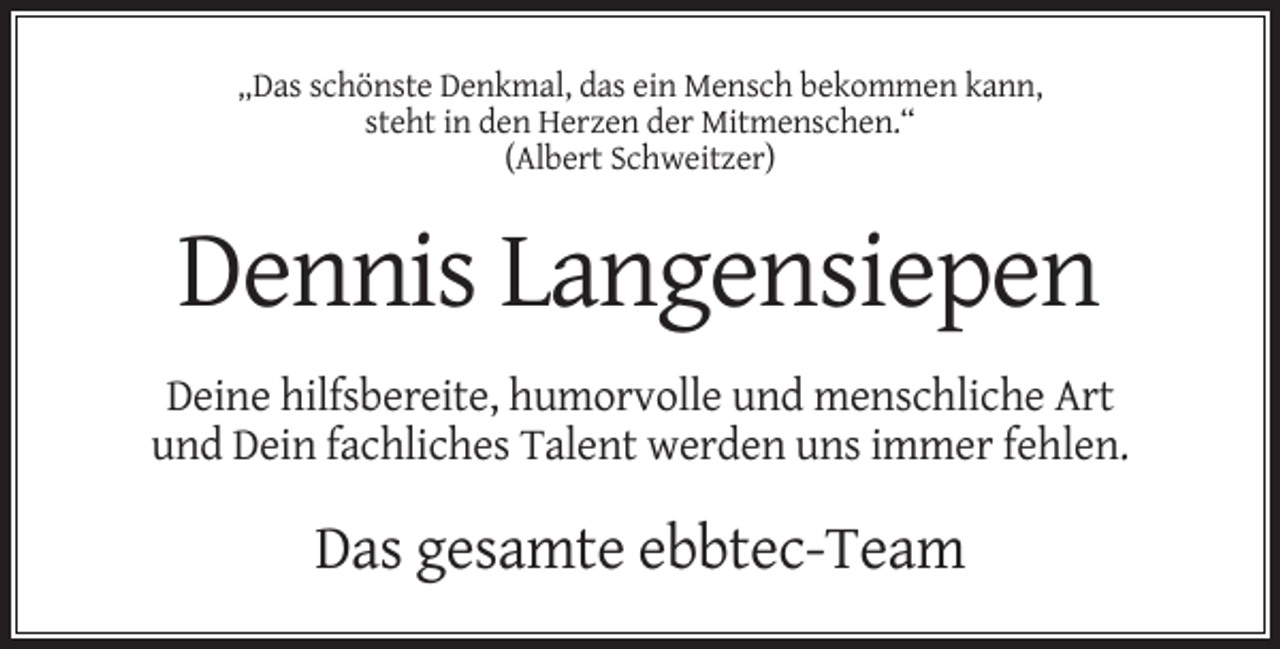 <p>„Das schönste Denkmal, das ein Mensch bekommen kann,<br />steht in den Herzen der Mitmenschen.“<br />(Albert Schweitzer)</p><p>Dennis Langensiepen<br />Deine hilfsbereite, humorvolle und menschliche Art<br />und Dein fachliches Talent werden uns immer fehlen.</p><p>Das gesamte ebbtec-Team</p>