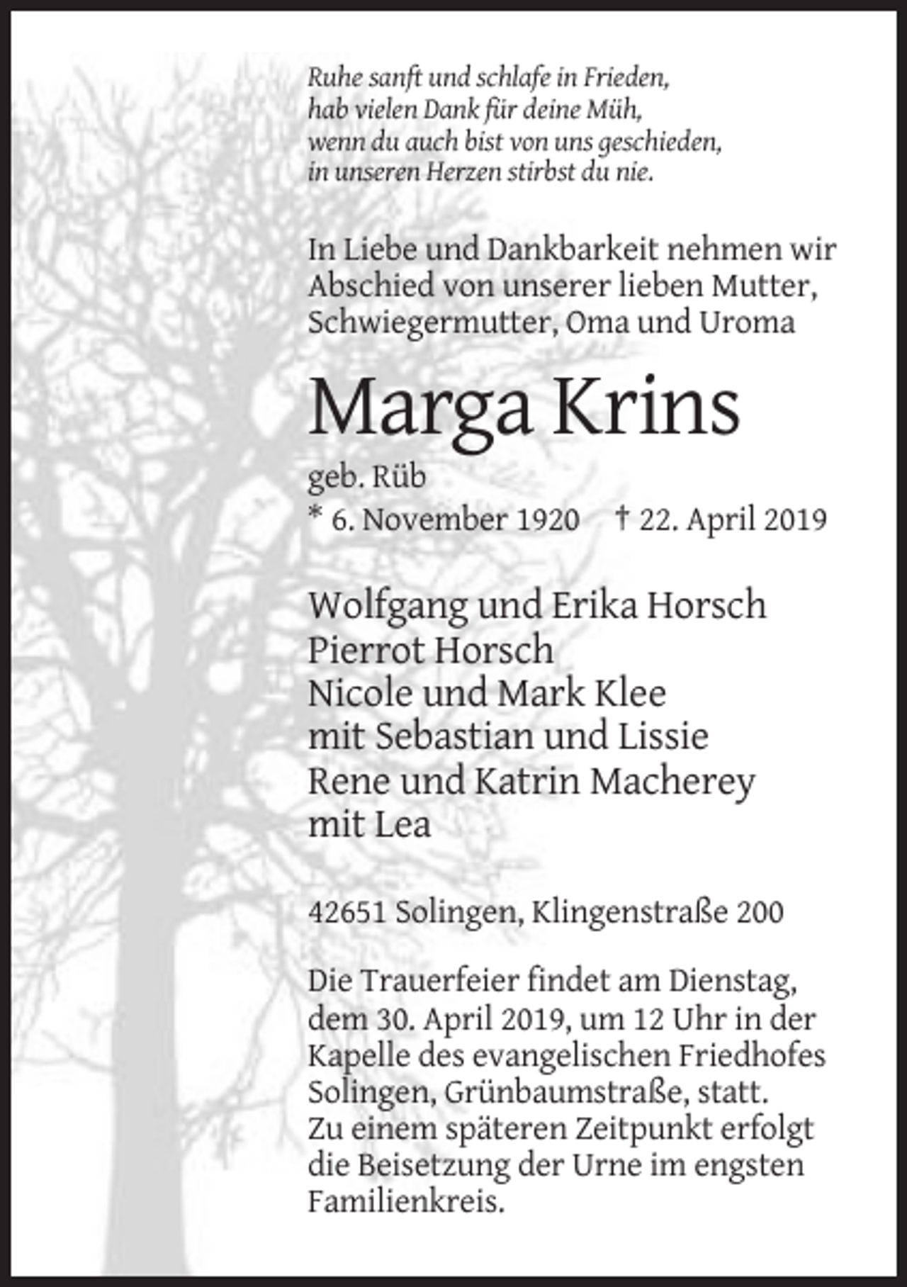 <p>Ruhe sanft und schlafe in Frieden,<br />hab vielen Dank für deine Müh,<br />wenn du auch bist von uns geschieden,<br />in unseren Herzen stirbst du nie.</p><p>In Liebe und Dankbarkeit nehmen wir<br />Abschied von unserer lieben Mutter,<br />Schwiegermutter, Oma und Uroma</p><p>Marga Krins<br />geb. Rüb<br />* 6. November 1920 † 22. April 2019</p><p>Wolfgang und Erika Horsch<br />Pierrot Horsch<br />Nicole und Mark Klee<br />mit Sebastian und Lissie<br />Rene und Katrin Macherey<br />mit Lea<br />42651 Solingen, Klingenstraße 200<br />Die Trauerfeier findet am Dienstag,<br />dem 30. April 2019, um 12 Uhr in der<br />Kapelle des evangelischen Friedhofes<br />Solingen, Grünbaumstraße, statt.<br />Zu einem späteren Zeitpunkt erfolgt<br />die Beisetzung der Urne im engsten<br />Familienkreis.</p>