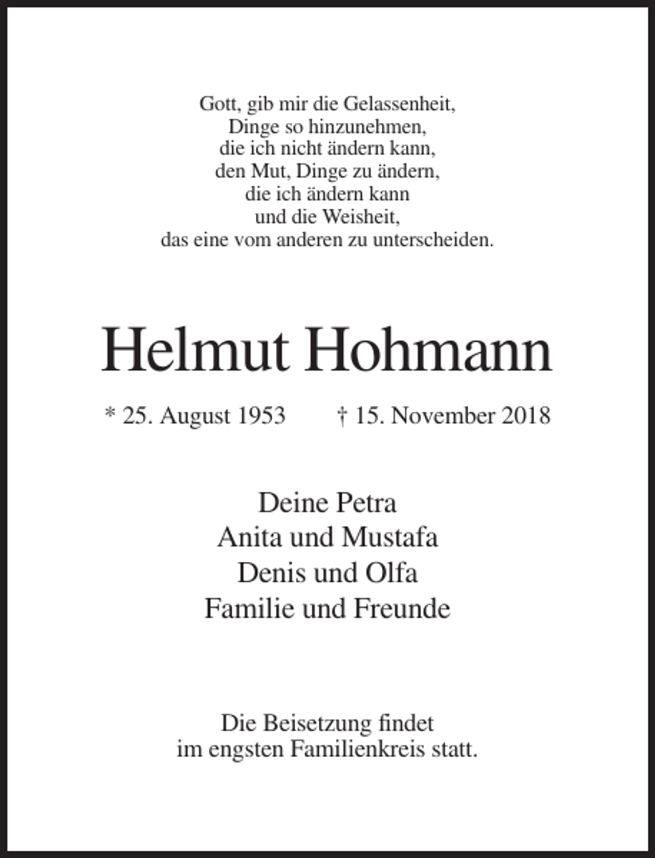 <p>Gott, gib mir die Gelassenheit,<br />Dinge so hinzunehmen,<br />die ich nicht ändern kann,<br />den Mut, Dinge zu ändern,<br />die ich ändern kann<br />und die Weisheit,<br />das eine vom anderen zu unterscheiden.</p><p>Helmut Hohmann<br />* 25. August 1953</p><p>† 15. November 2018</p><p>Deine Petra<br />Anita und Mustafa<br />Denis und Olfa<br />Familie und Freunde</p><p>Die Beisetzung findet<br />im engsten Familienkreis statt.</p>