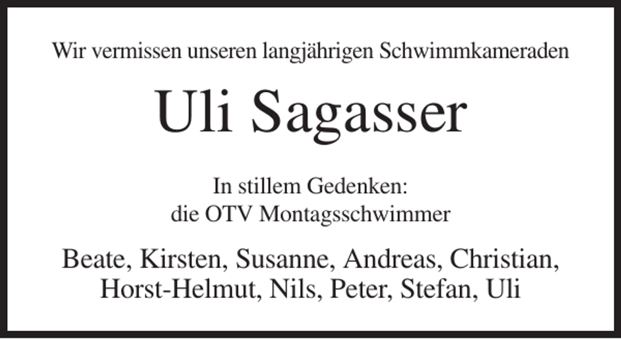 <p>Wir vermissen unseren langjährigen Schwimmkameraden</p><p>Uli Sagasser<br />In stillem Gedenken:<br />die OTV Montagsschwimmer</p><p>Beate, Kirsten, Susanne, Andreas, Christian,<br />Horst-Helmut, Nils, Peter, Stefan, Uli</p>