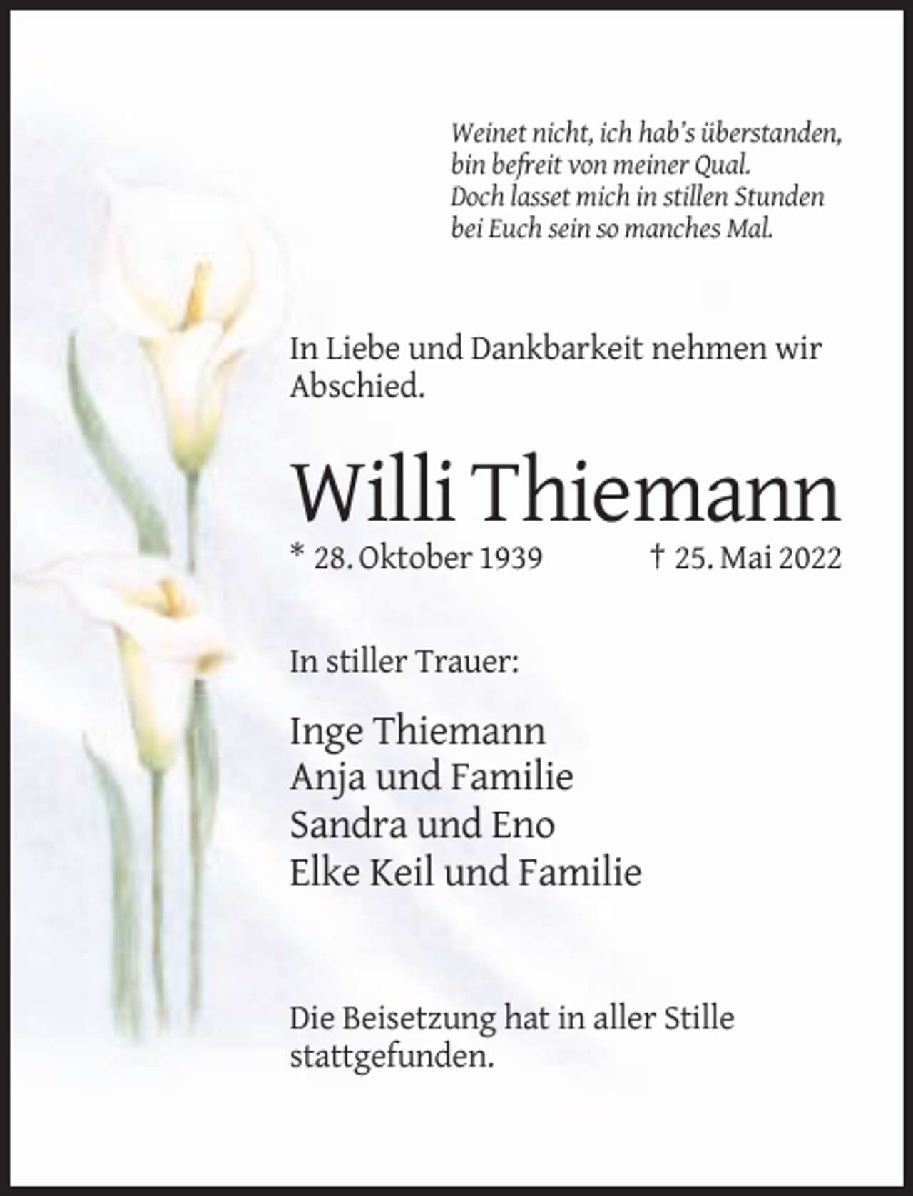 <p>Weinet nicht, ich hab’s überstanden,<br />bin befreit von meiner Qual.<br />Doch lasset mich in stillen Stunden<br />bei Euch sein so manches Mal.</p><p>In Liebe und Dankbarkeit nehmen wir<br />Abschied.</p><p>Willi Thiemann<br />* 28. Oktober 1939</p><p>† 25. Mai 2022</p><p>In stiller Trauer:</p><p>Inge Thiemann<br />Anja und Familie<br />Sandra und Eno<br />Elke Keil und Familie</p><p>Die Beisetzung hat in aller Stille<br />stattgefunden.</p>