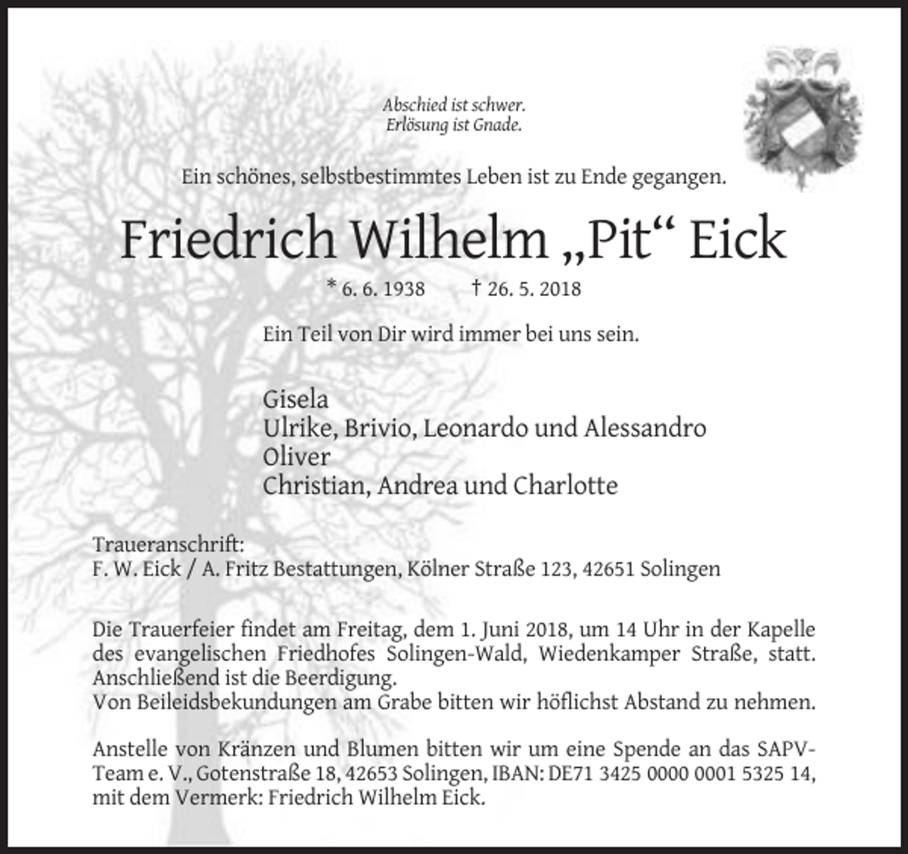 <p>Abschied ist schwer.<br />Erlösung ist Gnade.</p><p>Ein schönes, selbstbestimmtes Leben ist zu Ende gegangen.</p><p>Friedrich Wilhelm „Pit“ Eick<br />* 6. 6. 1938</p><p>† 26. 5. 2018</p><p>Ein Teil von Dir wird immer bei uns sein.</p><p>Gisela<br />Ulrike, Brivio, Leonardo und Alessandro<br />Oliver<br />Christian, Andrea und Charlotte<br />Traueranschrift:<br />F. W. Eick / A. Fritz Bestattungen, Kölner Straße 123, 42651 Solingen<br />Die Trauerfeier findet am Freitag, dem 1. Juni 2018, um 14 Uhr in der Kapelle<br />des evangelischen Friedhofes Solingen-Wald, Wiedenkamper Straße, statt.<br />Anschließend ist die Beerdigung.<br />Von Beileidsbekundungen am Grabe bitten wir höflichst Abstand zu nehmen.<br />Anstelle von Kränzen und Blumen bitten wir um eine Spende an das SAPVTeam e. V., Gotenstraße 18, 42653 Solingen, IBAN: DE71 3425 01 5325 14,<br />mit dem Vermerk: Friedrich Wilhelm Eick.</p>