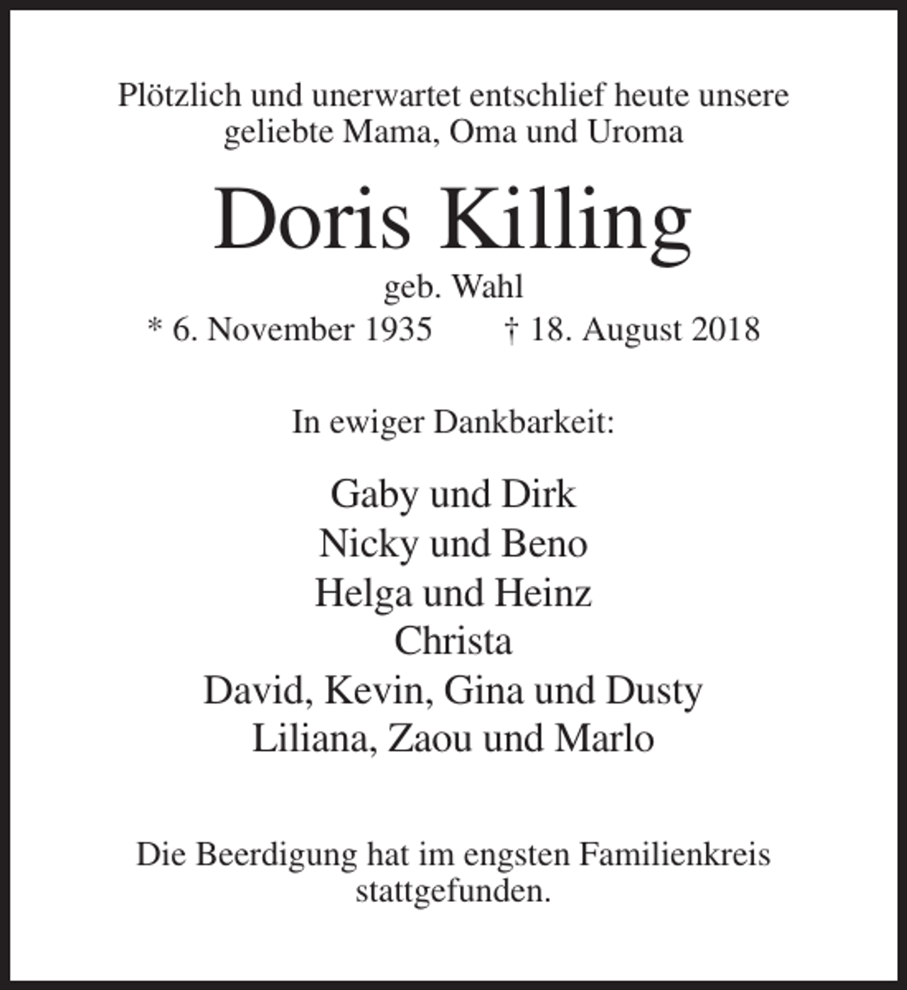 <p>Plötzlich und unerwartet entschlief heute unsere<br />geliebte Mama, Oma und Uroma</p><p>Doris Killing<br />geb. Wahl<br />* 6. November 1935<br />† 18. August 2018<br />In ewiger Dankbarkeit:</p><p>Gaby und Dirk<br />Nicky und Beno<br />Helga und Heinz<br />Christa<br />David, Kevin, Gina und Dusty<br />Liliana, Zaou und Marlo<br />Die Beerdigung hat im engsten Familienkreis<br />stattgefunden.</p>