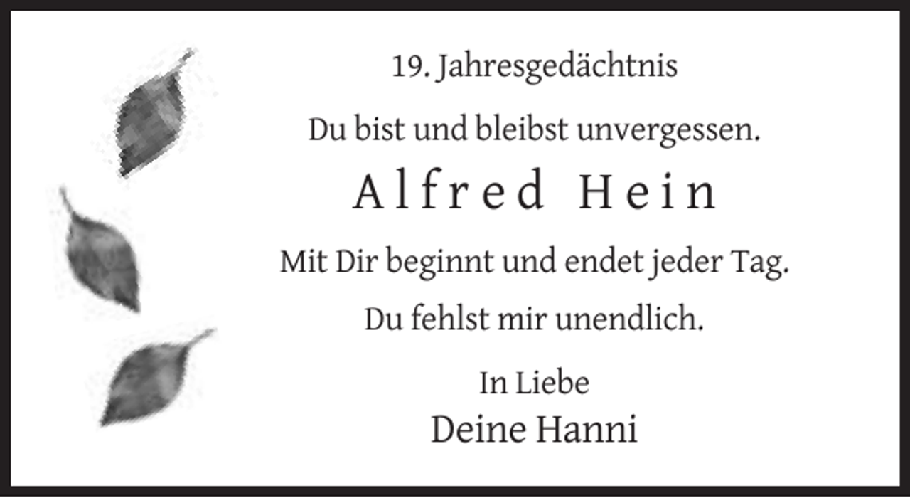 <p>19. Jahresgedächtnis<br />Du bist und bleibst unvergessen.</p><p>Alfred Hein<br />Mit Dir beginnt und endet jeder Tag.<br />Du fehlst mir unendlich.<br />In Liebe</p><p>Deine Hanni</p>