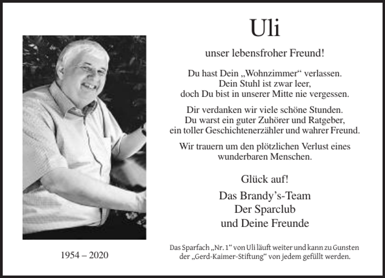 <p>Uli<br />unser lebensfroher Freund!<br />Du hast Dein „Wohnzimmer“ verlassen.<br />Dein Stuhl ist zwar leer,<br />doch Du bist in unserer Mitte nie vergessen.<br />Dir verdanken wir viele schöne Stunden.<br />Du warst ein guter Zuhörer und Ratgeber,<br />ein toller Geschichtenerzähler und wahrer Freund.<br />Wir trauern um den plötzlichen Verlust eines<br />wunderbaren Menschen.</p><p>Glück auf!<br />Das Brandy’s-Team<br />Der Sparclub<br />und Deine Freunde<br />1954 – 2020</p><p>Das Sparfach „Nr. 1“ von Uli läuft weiter und kann zu Gunsten<br />der „Gerd-Kaimer-Stiftung“ von jedem gefüllt werden.</p>