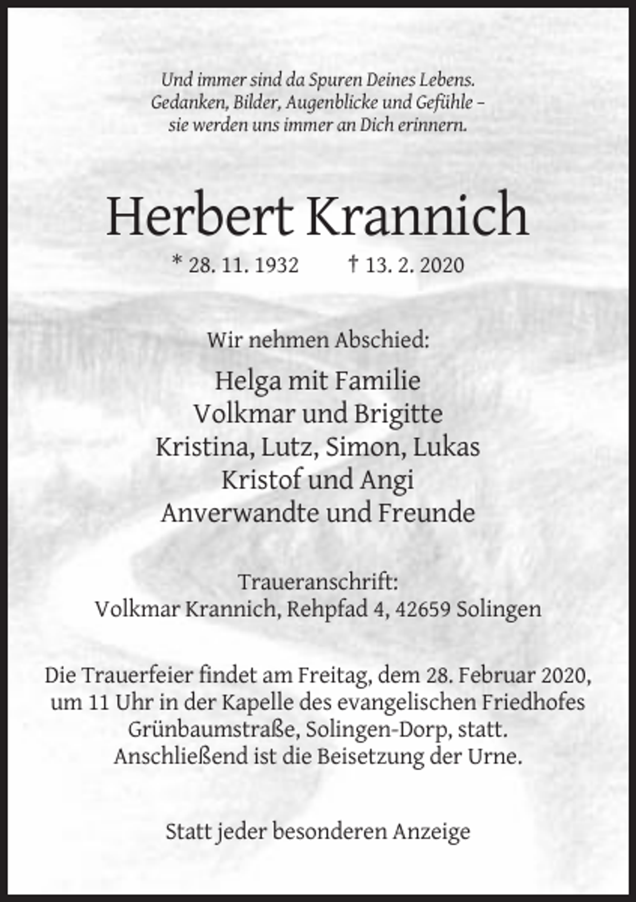 <p>Und immer sind da Spuren Deines Lebens.<br />Gedanken, Bilder, Augenblicke und Gefühle –<br />sie werden uns immer an Dich erinnern.</p><p>Herbert Krannich<br />* 28. 11. 1932</p><p>† 13. 2. 2020</p><p>Wir nehmen Abschied:</p><p>Helga mit Familie<br />Volkmar und Brigitte<br />Kristina, Lutz, Simon, Lukas<br />Kristof und Angi<br />Anverwandte und Freunde<br />Traueranschrift:<br />Volkmar Krannich, Rehpfad 4, 42659 Solingen<br />Die Trauerfeier findet am Freitag, dem 28. Februar 2020,<br />um 11 Uhr in der Kapelle des evangelischen Friedhofes<br />Grünbaumstraße, Solingen-Dorp, statt.<br />Anschließend ist die Beisetzung der Urne.</p><p>Statt jeder besonderen Anzeige</p>