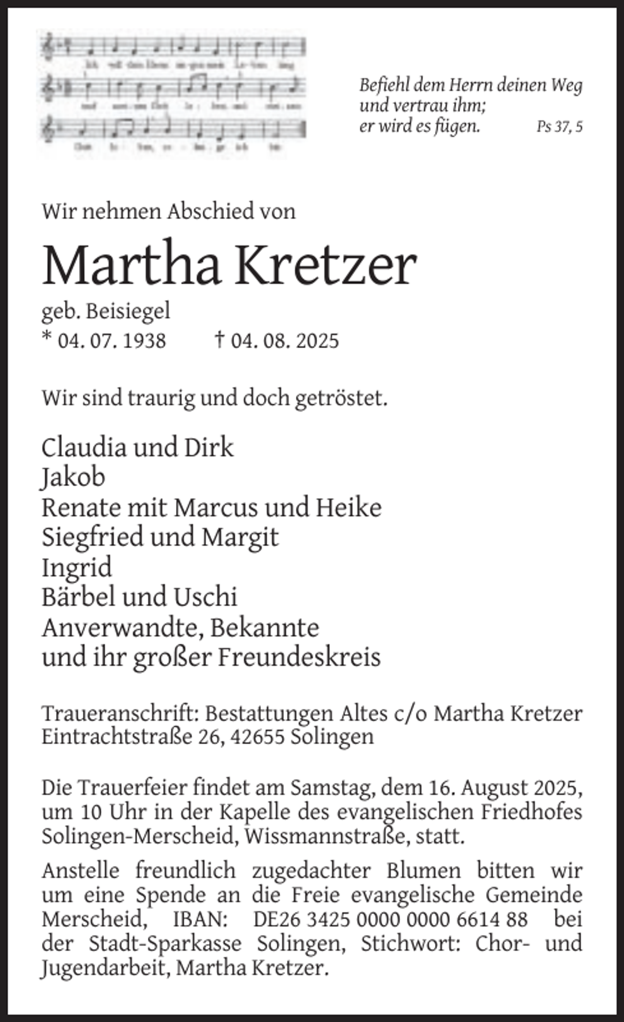 <p>Befiehl dem Herrn deinen Weg<br />und vertrau ihm;<br />er wird es fügen.<br />Ps 37, 5</p><p>Wir nehmen Abschied von</p><p>Martha Kretzer<br />geb. Beisiegel<br />* 04. 07. 1938</p><p>† 04. 08. 2025</p><p>Wir sind traurig und doch getröstet.</p><p>Claudia und Dirk<br />Jakob<br />Renate mit Marcus und Heike<br />Siegfried und Margit<br />Ingrid<br />Bärbel und Uschi<br />Anverwandte, Bekannte<br />und ihr großer Freundeskreis<br />Traueranschrift: Bestattungen Altes c/o Martha Kretzer<br />Eintrachtstraße 26, 42655 Solingen<br />Die Trauerfeier findet am Samstag, dem 16. August 2025,<br />um 10 Uhr in der Kapelle des evangelischen Friedhofes<br />Solingen-Merscheid, Wissmannstraße, statt.<br />Anstelle freundlich zugedachter Blumen bitten wir<br />um eine Spende an die Freie evangelische Gemeinde<br />Merscheid, IBAN: DE26 3425 6614 88 bei<br />der Stadt-Sparkasse Solingen, Stichwort: Chor- und<br />Jugendarbeit, Martha Kretzer.</p>