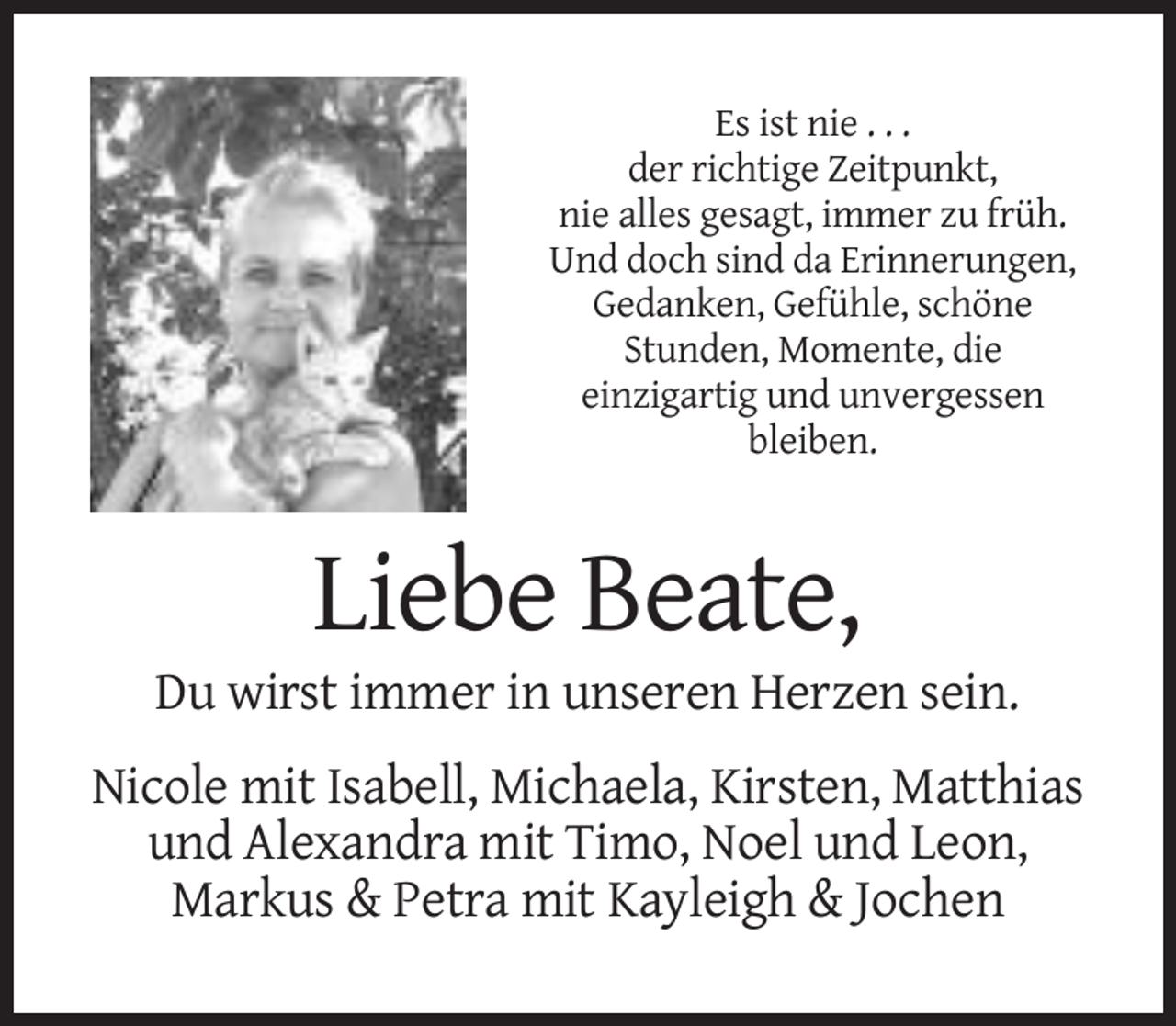 <p>Es ist nie . . .<br />der richtige Zeitpunkt,<br />nie alles gesagt, immer zu früh.<br />Und doch sind da Erinnerungen,<br />Gedanken, Gefühle, schöne<br />Stunden, Momente, die<br />einzigartig und unvergessen<br />bleiben.</p><p>Liebe Beate,<br />Du wirst immer in unseren Herzen sein.<br />Nicole mit Isabell, Michaela, Kirsten, Matthias<br />und Alexandra mit Timo, Noel und Leon,<br />Markus &amp; Petra mit Kayleigh &amp; Jochen</p>