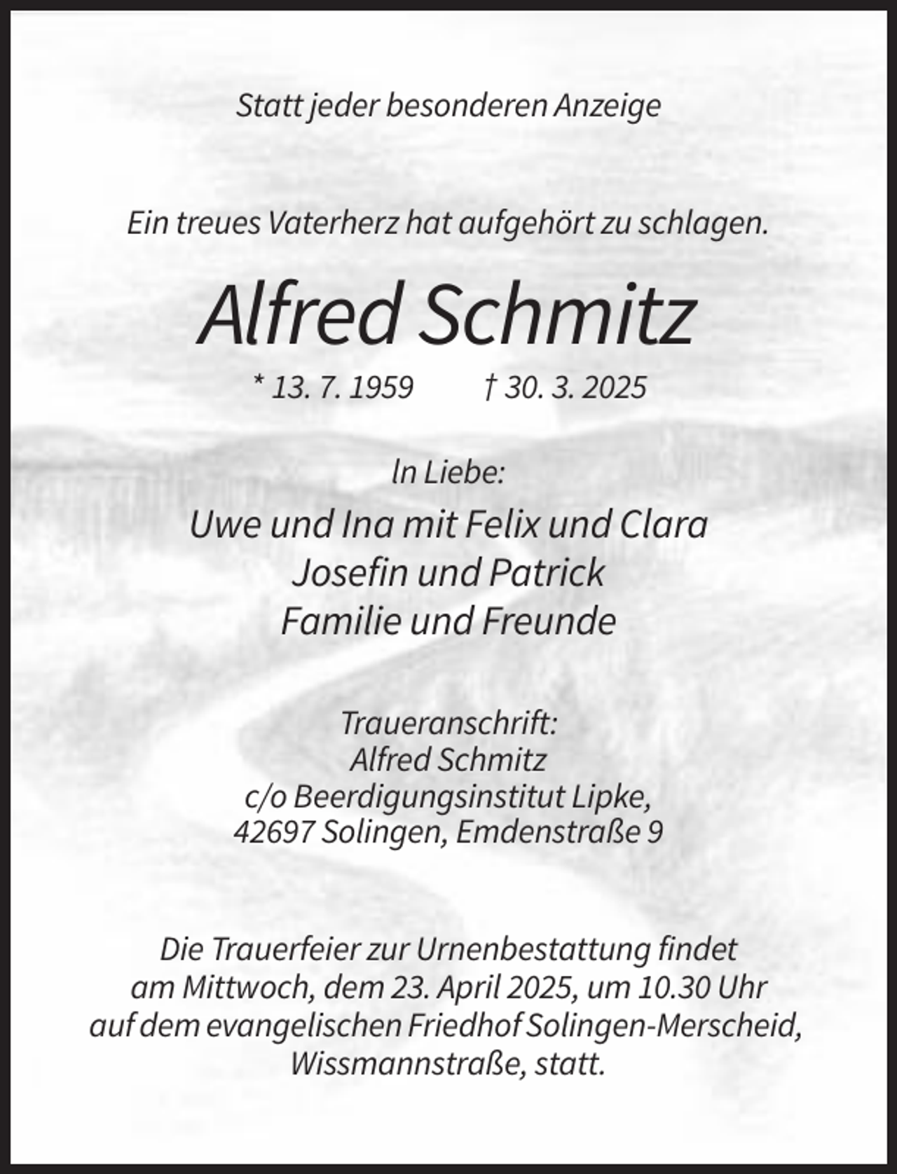 <p>Statt jeder besonderen Anzeige<br />Ein treues Vaterherz hat aufgehört zu schlagen.</p><p>Alfred Schmitz<br />* 13. 7. 1959</p><p>† 30. 3. 2025</p><p>ln Liebe:</p><p>Uwe und Ina mit Felix und Clara<br />Josefin und Patrick<br />Familie und Freunde<br />Traueranschrift:<br />Alfred Schmitz<br />c/o Beerdigungsinstitut Lipke,<br />42697 Solingen, Emdenstraße 9<br />Die Trauerfeier zur Urnenbestattung findet<br />am Mittwoch, dem 23. April 2025, um 10.30 Uhr<br />auf dem evangelischen Friedhof Solingen-Merscheid,<br />Wissmannstraße, statt.</p>