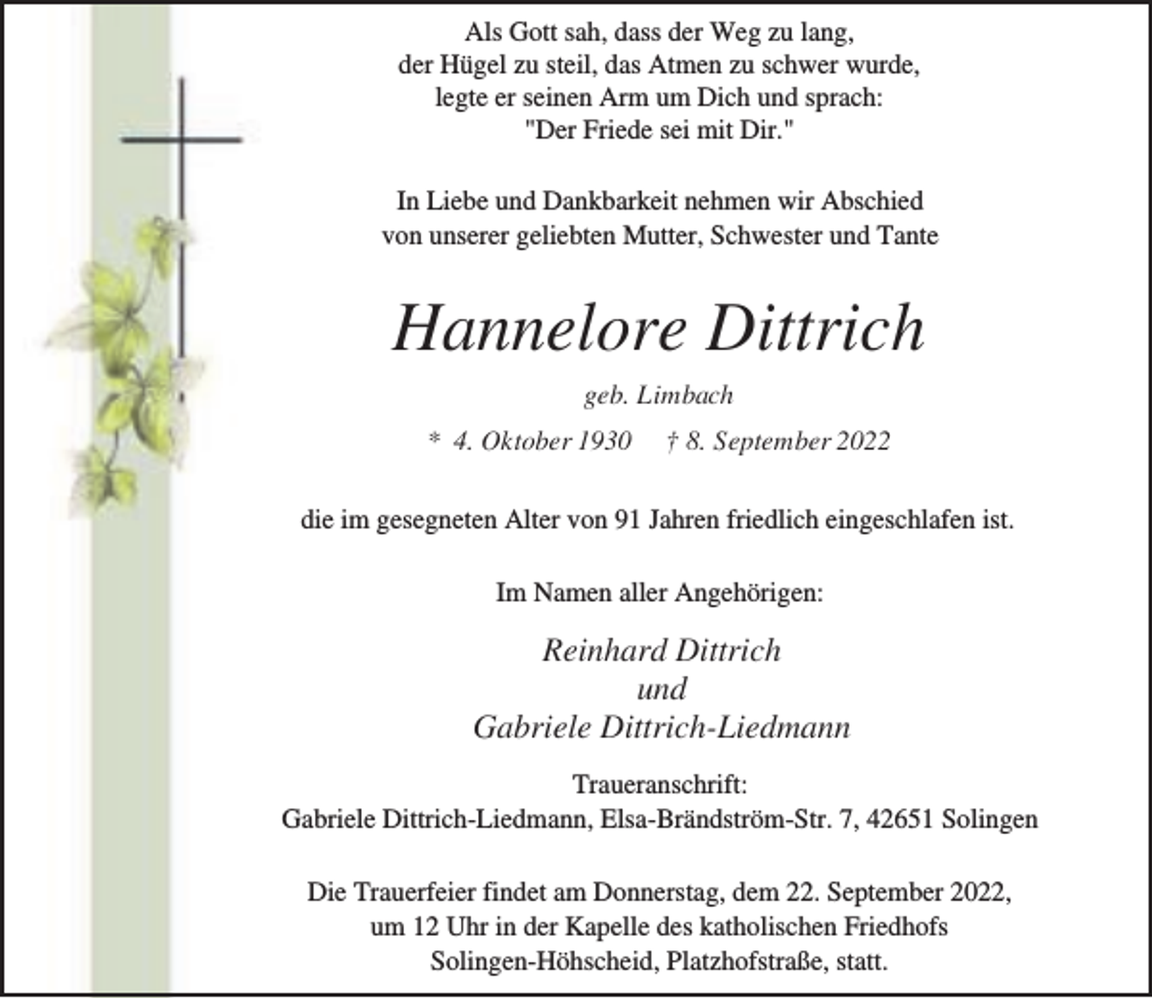 <p>Als Gott sah, dass der Weg zu lang,<br />der Hügel zu steil, das Atmen zu schwer wurde,<br />legte er seinen Arm um Dich und sprach:<br />"Der Friede sei mit Dir."<br />In Liebe und Dankbarkeit nehmen wir Abschied<br />von unserer geliebten Mutter, Schwester und Tante</p><p>Hannelore Dittrich<br />geb. Limbach<br />* 4. Oktober 1930</p><p>† 8. September 2022</p><p>die im gesegneten Alter von 91 Jahren friedlich eingeschlafen ist.<br />Im Namen aller Angehörigen:</p><p>Reinhard Dittrich<br />und<br />Gabriele Dittrich-Liedmann<br />Traueranschrift:<br />Gabriele Dittrich-Liedmann, Elsa-Brändström-Str. 7, 42651 Solingen<br />Die Trauerfeier findet am Donnerstag, dem 22. September 2022,<br />um 12 Uhr in der Kapelle des katholischen Friedhofs<br />Solingen-Höhscheid, Platzhofstraße, statt.</p>