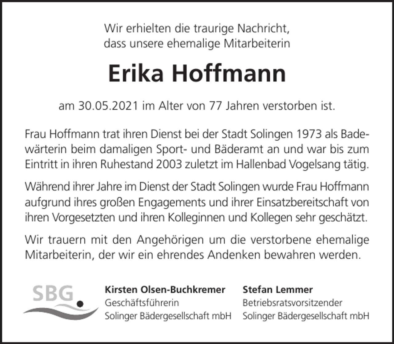 <p>Wir erhielten die traurige Nachricht,<br />dass unsere ehemalige Mitarbeiterin</p><p>Erika Hoffmann<br />am 30.05.2021 im Alter von 77 Jahren verstorben ist.<br />Frau Hoffmann trat ihren Dienst bei der Stadt Solingen 1973 als Badewärterin beim damaligen Sport- und Bäderamt an und war bis zum<br />Eintritt in ihren Ruhestand 2003 zuletzt im Hallenbad Vogelsang tätig.<br />Während ihrer Jahre im Dienst der Stadt Solingen wurde Frau Hoffmann<br />aufgrund ihres großen Engagements und ihrer Einsatzbereitschaft von<br />ihren Vorgesetzten und ihren Kolleginnen und Kollegen sehr geschätzt.<br />Wir trauern mit den Angehörigen um die verstorbene ehemalige<br />Mitarbeiterin, der wir ein ehrendes Andenken bewahren werden.<br />Kirsten Olsen-Buchkremer<br />Geschäftsführerin<br />Solinger Bädergesellschaft mbH</p><p>Stefan Lemmer<br />Betriebsratsvorsitzender<br />Solinger Bädergesellschaft mbH</p>