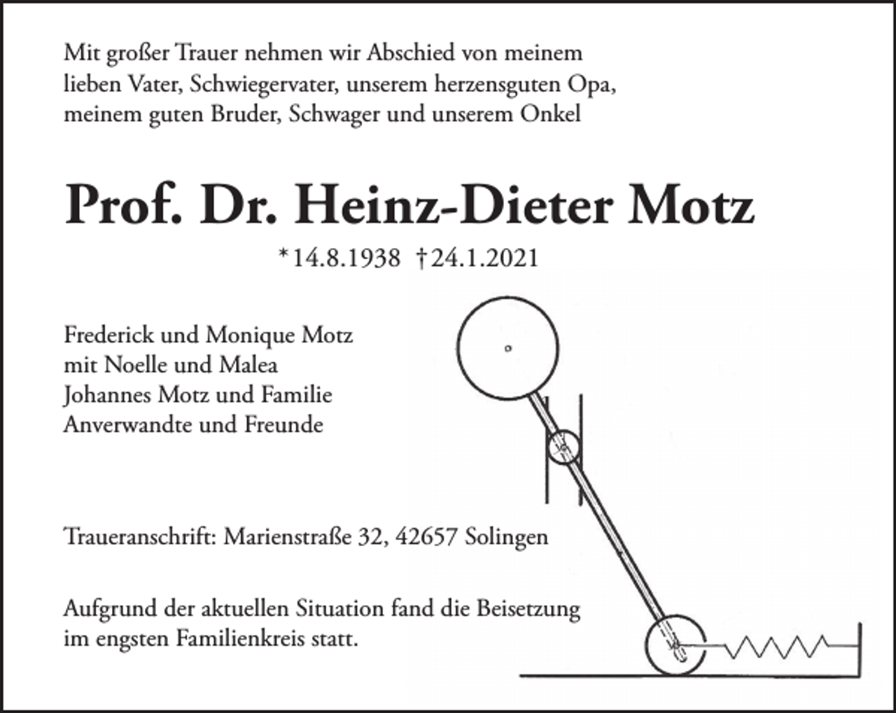 <p>Mit großer Trauer nehmen wir Abschied von meinem<br />lieben Vater, Schwiegervater, unserem herzensguten Opa,<br />meinem guten Bruder, Schwager und unserem Onkel</p><p>Prof. Dr. Heinz-Dieter Motz<br />* 14.8.1938 † 24.1.2021</p><p>Frederick und Monique Motz<br />mit Noelle und Malea<br />Johannes Motz und Familie<br />Anverwandte und Freunde</p><p>Traueranschrift: Marienstraße 32, 42657 Solingen<br />Aufgrund der aktuellen Situation fand die Beisetzung<br />im engsten Familienkreis statt.</p>