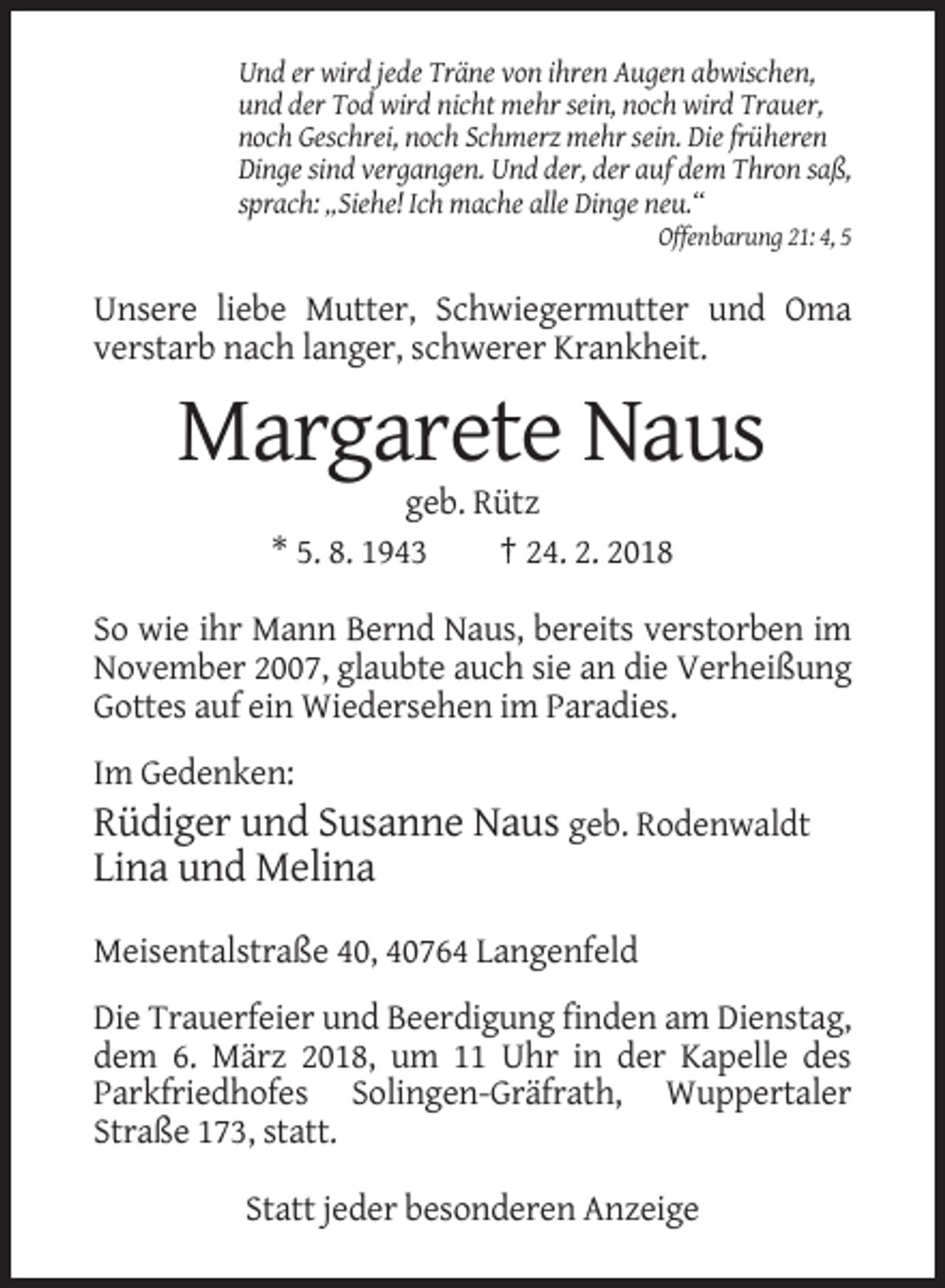 <p>Und er wird jede Träne von ihren Augen abwischen,<br />und der Tod wird nicht mehr sein, noch wird Trauer,<br />noch Geschrei, noch Schmerz mehr sein. Die früheren<br />Dinge sind vergangen. Und der, der auf dem Thron saß,<br />sprach: „Siehe! Ich mache alle Dinge neu.“<br />Offenbarung 21: 4, 5</p><p>Unsere liebe Mutter, Schwiegermutter und Oma<br />verstarb nach langer, schwerer Krankheit.</p><p>Margarete Naus<br />geb. Rütz<br />* 5. 8. 1943<br />† 24. 2. 2018<br />So wie ihr Mann Bernd Naus, bereits verstorben im<br />November 2007, glaubte auch sie an die Verheißung<br />Gottes auf ein Wiedersehen im Paradies.<br />Im Gedenken:</p><p>Rüdiger und Susanne Naus geb. Rodenwaldt<br />Lina und Melina<br />Meisentalstraße 40, 40764 Langenfeld<br />Die Trauerfeier und Beerdigung finden am Dienstag,<br />dem 6. März 2018, um 11 Uhr in der Kapelle des<br />Parkfriedhofes Solingen-Gräfrath, Wuppertaler<br />Straße 173, statt.<br />Statt jeder besonderen Anzeige</p>