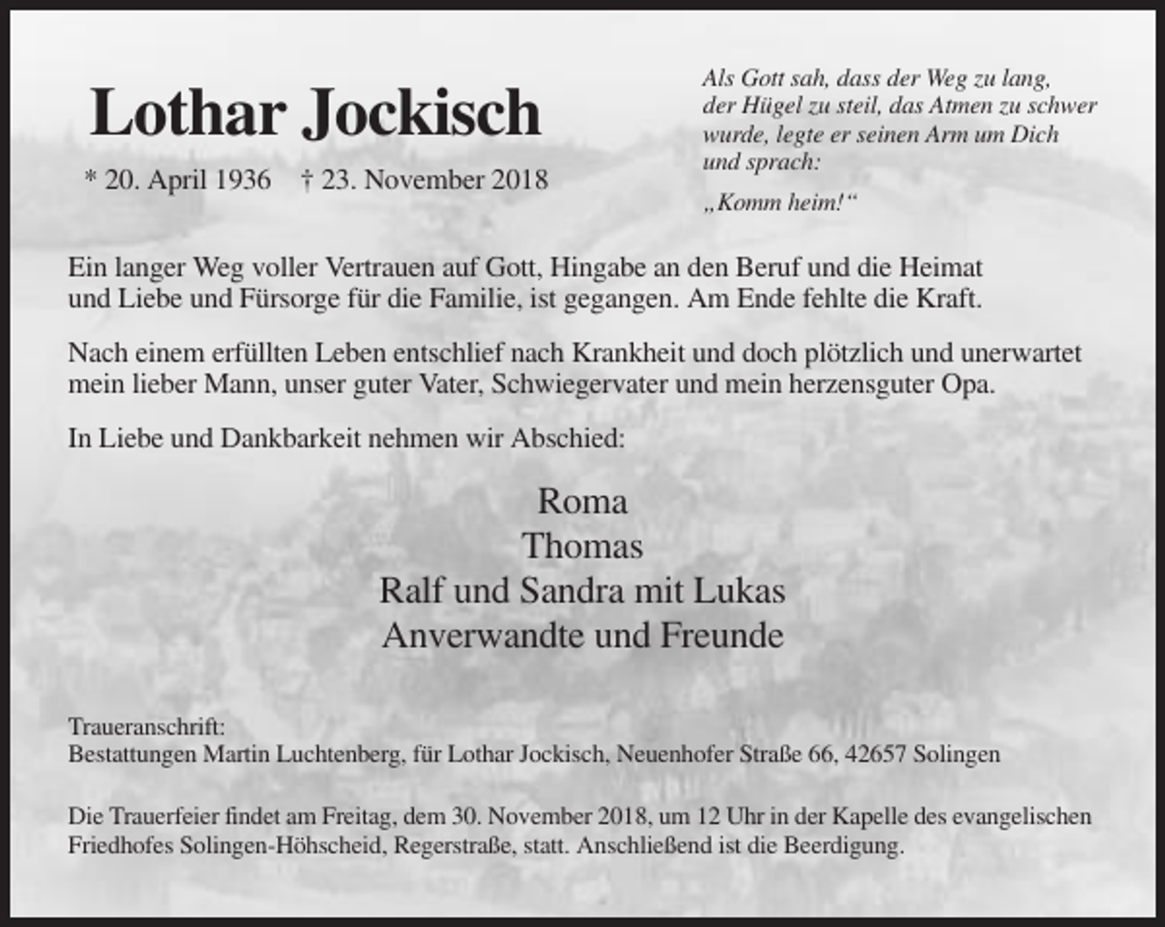 <p>Lothar Jockisch<br />* 20. April 1936 † 23. November 2018</p><p>Als Gott sah, dass der Weg zu lang,<br />der Hügel zu steil, das Atmen zu schwer<br />wurde, legte er seinen Arm um Dich<br />und sprach:<br />„Komm heim!“</p><p>Ein langer Weg voller Vertrauen auf Gott, Hingabe an den Beruf und die Heimat<br />und Liebe und Fürsorge für die Familie, ist gegangen. Am Ende fehlte die Kraft.<br />Nach einem erfüllten Leben entschlief nach Krankheit und doch plötzlich und unerwartet<br />mein lieber Mann, unser guter Vater, Schwiegervater und mein herzensguter Opa.<br />In Liebe und Dankbarkeit nehmen wir Abschied:</p><p>Roma<br />Thomas<br />Ralf und Sandra mit Lukas<br />Anverwandte und Freunde<br />Traueranschrift:<br />Bestattungen Martin Luchtenberg, für Lothar Jockisch, Neuenhofer Straße 66, 42657 Solingen<br />Die Trauerfeier findet am Freitag, dem 30. November 2018, um 12 Uhr in der Kapelle des evangelischen<br />Friedhofes Solingen-Höhscheid, Regerstraße, statt. Anschließend ist die Beerdigung.</p>