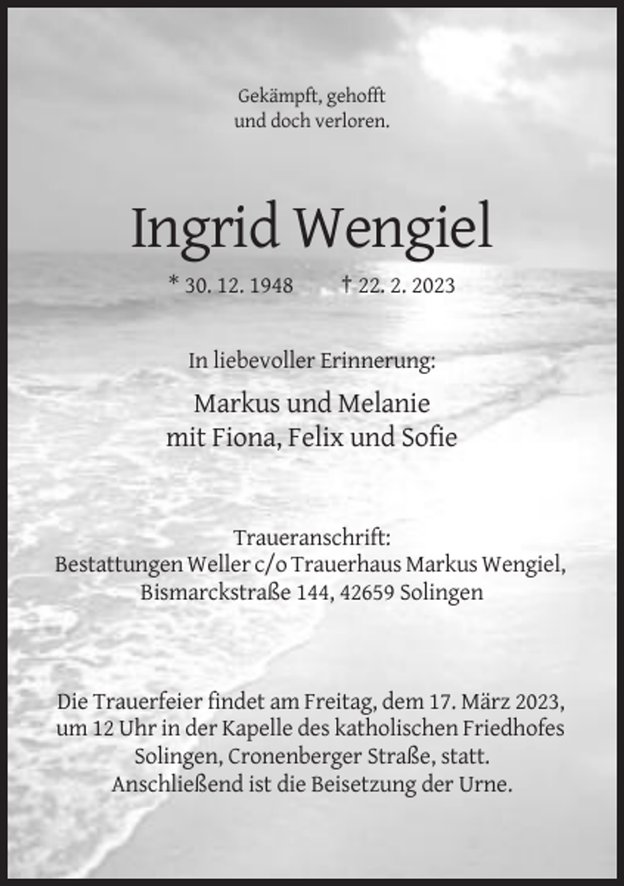 <p>Gekämpft, gehofft<br />und doch verloren.</p><p>Ingrid Wengiel<br />* 30. 12. 1948</p><p>† 22. 2. 2023</p><p>In liebevoller Erinnerung:</p><p>Markus und Melanie<br />mit Fiona, Felix und Sofie</p><p>Traueranschrift:<br />Bestattungen Weller c/o Trauerhaus Markus Wengiel,<br />Bismarckstraße 144, 42659 Solingen</p><p>Die Trauerfeier findet am Freitag, dem 17. März 2023,<br />um 12 Uhr in der Kapelle des katholischen Friedhofes<br />Solingen, Cronenberger Straße, statt.<br />Anschließend ist die Beisetzung der Urne.</p>