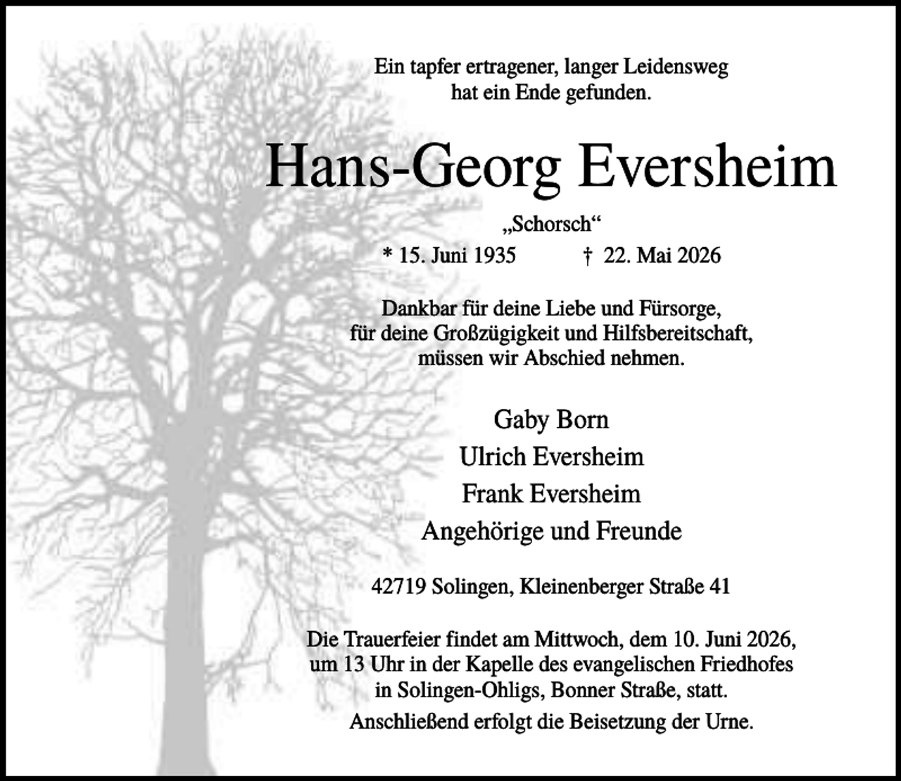 <p>Ein tapfer ertragener, langer Leidensweg<br />hat ein Ende gefunden.</p><p>Hans-Georg Eversheim<br />„Schorsch“<br />* 15. Juni 1935<br />† 22. Mai 2026<br />Dankbar für deine Liebe und Fürsorge,<br />für deine Großzügigkeit und Hilfsbereitschaft,<br />müssen wir Abschied nehmen.</p><p>Gaby Born<br />Ulrich Eversheim<br />Frank Eversheim<br />Angehörige und Freunde<br />42719 Solingen, Kleinenberger Straße 41<br />Die Trauerfeier findet am Mittwoch, dem 10. Juni 2026,<br />um 13 Uhr in der Kapelle des evangelischen Friedhofes<br />in Solingen-Ohligs, Bonner Straße, statt.<br />Anschließend erfolgt die Beisetzung der Urne.</p>