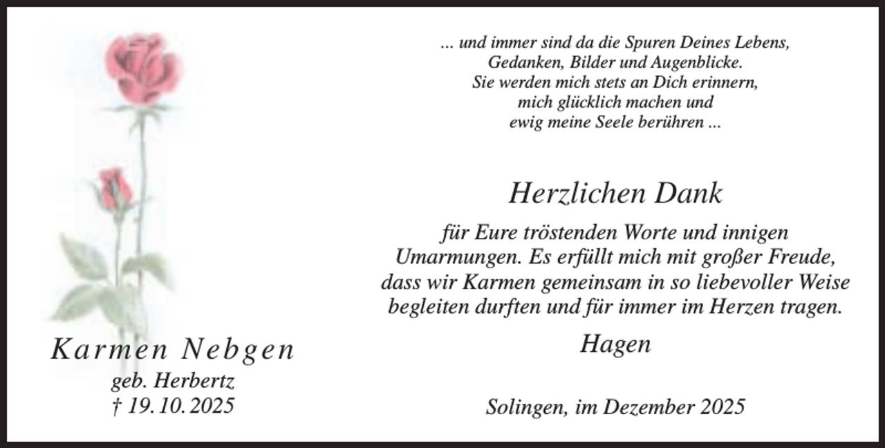 <p>... und immer sind da die Spuren Deines Lebens,<br />Gedanken, Bilder und Augenblicke.<br />Sie werden mich stets an Dich erinnern,<br />mich glücklich machen und<br />ewig meine Seele berühren ...</p><p>Herzlichen Dank<br />für Eure tröstenden Worte und innigen<br />Umarmungen. Es erfüllt mich mit großer Freude,<br />dass wir Karmen gemeinsam in so liebevoller Weise<br />begleiten durften und für immer im Herzen tragen.</p><p>Karmen Nebgen</p><p>Hagen</p><p>geb. Herbertz<br />† 19. 10. 2025</p><p>Solingen, im Dezember 2025</p>