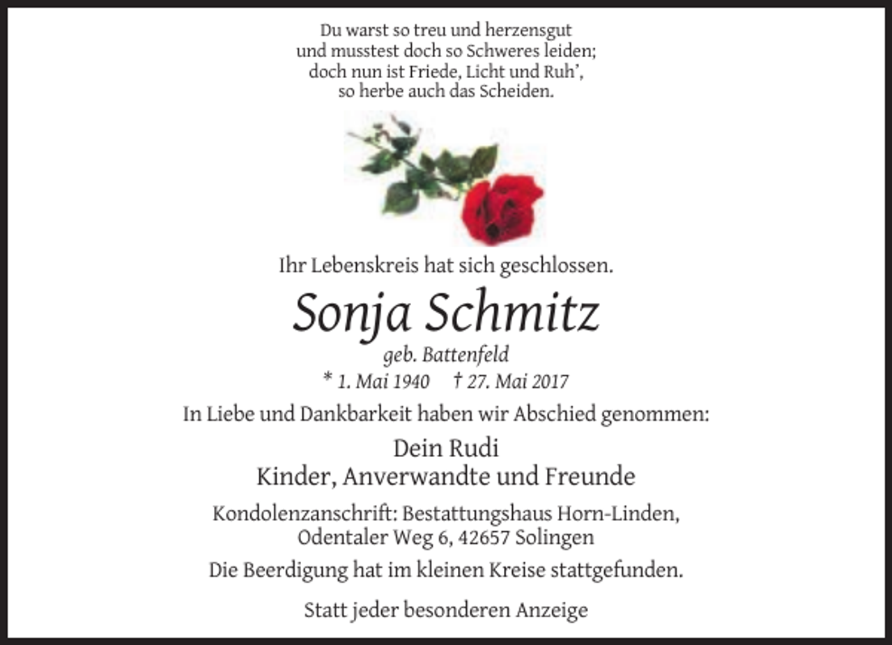 <p>Du warst so treu und herzensgut<br />und musstest doch so Schweres leiden;<br />doch nun ist Friede, Licht und Ruh’,<br />so herbe auch das Scheiden.</p><p>Ihr Lebenskreis hat sich geschlossen.</p><p>Sonja Schmitz<br />geb. Battenfeld<br />* 1. Mai 1940 † 27. Mai 2017<br />In Liebe und Dankbarkeit haben wir Abschied genommen:</p><p>Dein Rudi<br />Kinder, Anverwandte und Freunde<br />Kondolenzanschrift: Bestattungshaus Horn-Linden,<br />Odentaler Weg 6, 42657 Solingen<br />Die Beerdigung hat im kleinen Kreise stattgefunden.<br />Statt jeder besonderen Anzeige</p>