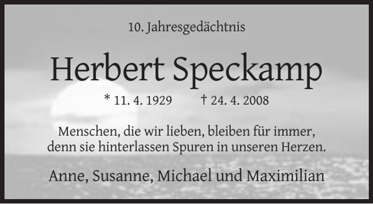 <p>10. Jahresgedächtnis</p><p>Herbert Speckamp<br />* 11. 4. 1929</p><p>† 24. 4. 2008</p><p>Menschen, die wir lieben, bleiben für immer,<br />denn sie hinterlassen Spuren in unseren Herzen.</p><p>Anne, Susanne, Michael und Maximilian</p>
