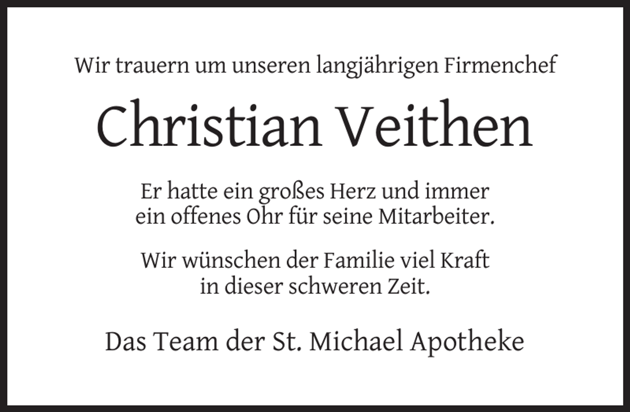 <p>Wir trauern um unseren langjährigen Firmenchef</p><p>Christian Veithen<br />Er hatte ein großes Herz und immer<br />ein offenes Ohr für seine Mitarbeiter.<br />Wir wünschen der Familie viel Kraft<br />in dieser schweren Zeit.</p><p>Das Team der St. Michael Apotheke</p>