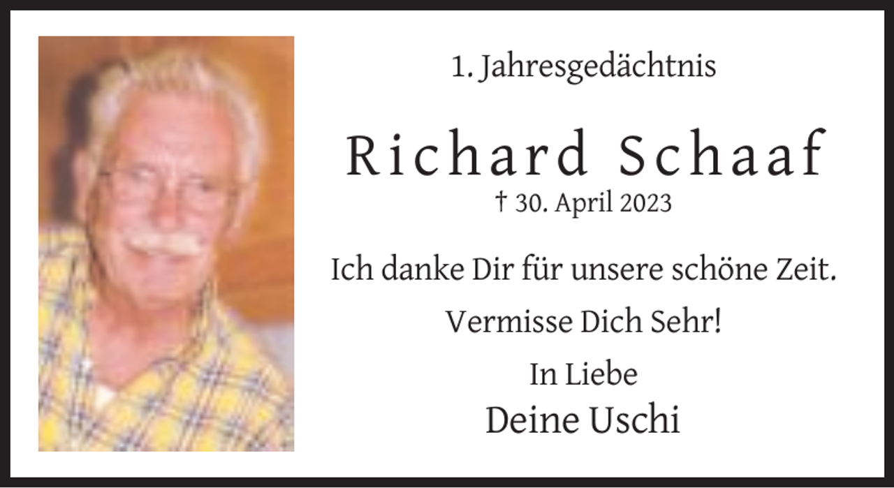 <p>1. Jahresgedächtnis</p><p>Richard Schaaf<br />† 30. April 2023</p><p>Ich danke Dir für unsere schöne Zeit.<br />Vermisse Dich Sehr!<br />In Liebe</p><p>Deine Uschi</p>