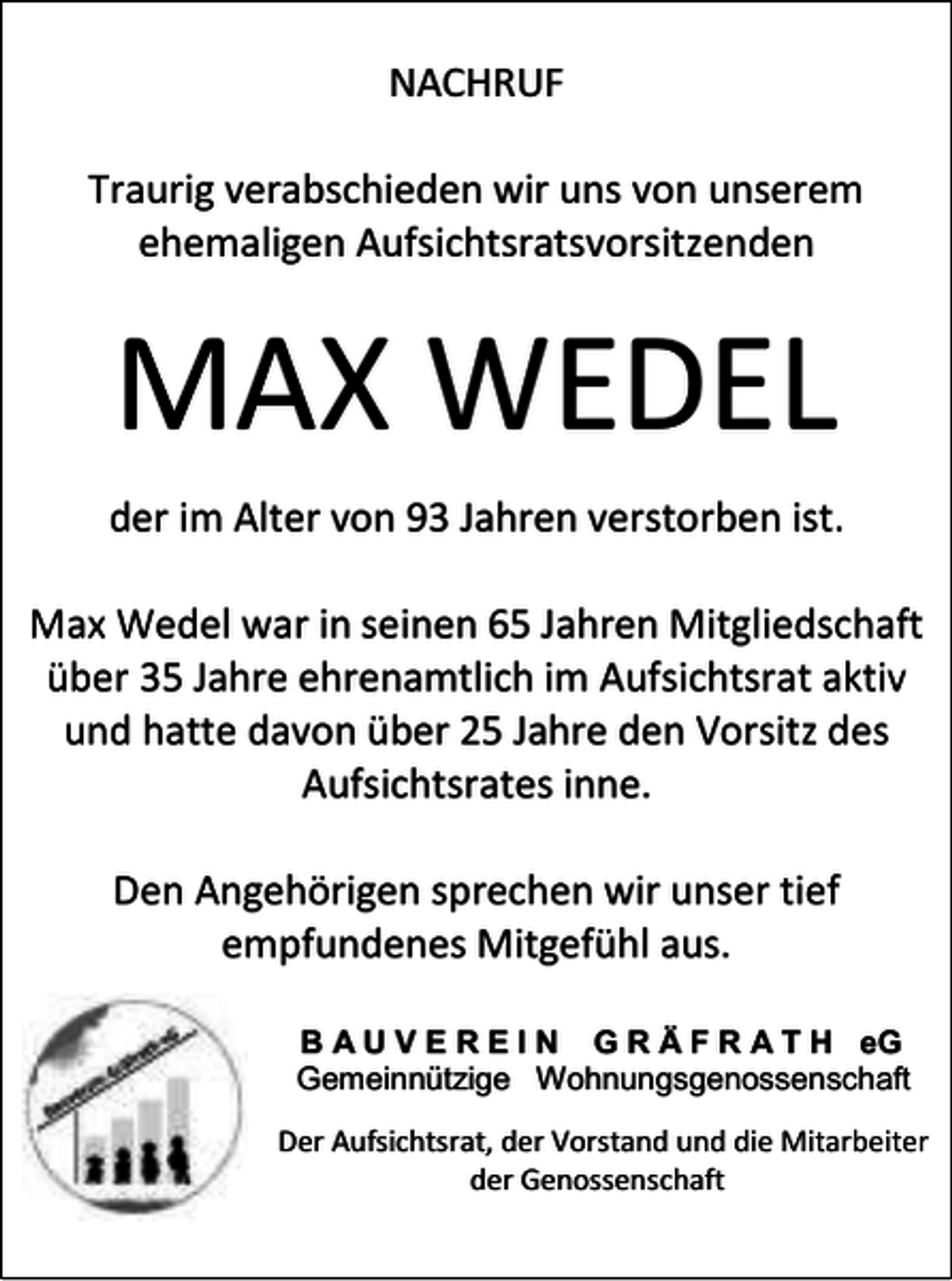 <p>NACHRUF<br />Traurig verabschieden wir uns von unserem<br />ehemaligen Aufsichtsratsvorsitzenden</p><p>MAX WEDEL<br />der im Alter von 93 Jahren verstorben ist.<br />Max Wedel war in seinen 65 Jahren Mitgliedschaft<br />über 35 Jahre ehrenamtlich im Aufsichtsrat aktiv<br />und hatte davon über 25 Jahre den Vorsitz des<br />Aufsichtsrates inne.<br />Den Angehörigen sprechen wir unser tief<br />empfundenes Mitgefühl aus.<br />B A U V E R E I N G R Ä F R A T H eG<br />Gemeinnützige Wohnungsgenossenschaft<br />Der Aufsichtsrat, der Vorstand und die Mitarbeiter<br />der Genossenschaft</p>