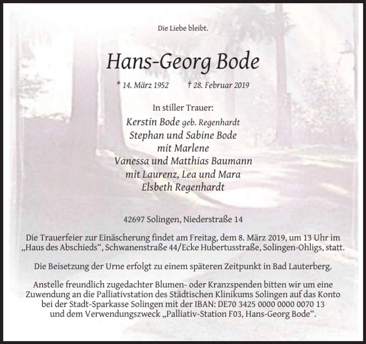 <p>Die Liebe bleibt.</p><p>Hans-Georg Bode<br />* 14. März 1952</p><p>† 28. Februar 2019</p><p>In stiller Trauer:</p><p>Kerstin Bode geb. Regenhardt<br />Stephan und Sabine Bode<br />mit Marlene<br />Vanessa und Matthias Baumann<br />mit Laurenz, Lea und Mara<br />Elsbeth Regenhardt</p><p>42697 Solingen, Niederstraße 14<br />Die Trauerfeier zur Einäscherung findet am Freitag, dem 8. März 2019, um 13 Uhr im<br />„Haus des Abschieds“, Schwanenstraße 44/Ecke Hubertusstraße, Solingen-Ohligs, statt.<br />Die Beisetzung der Urne erfolgt zu einem späteren Zeitpunkt in Bad Lauterberg.<br />Anstelle freundlich zugedachter Blumen- oder Kranzspenden bitten wir um eine<br />Zuwendung an die Palliativstation des Städtischen Klinikums Solingen auf das Konto<br />bei der Stadt-Sparkasse Solingen mit der IBAN: DE70 3425 0070 13<br />und dem Verwendungszweck „Palliativ-Station F03, Hans-Georg Bode“.</p>