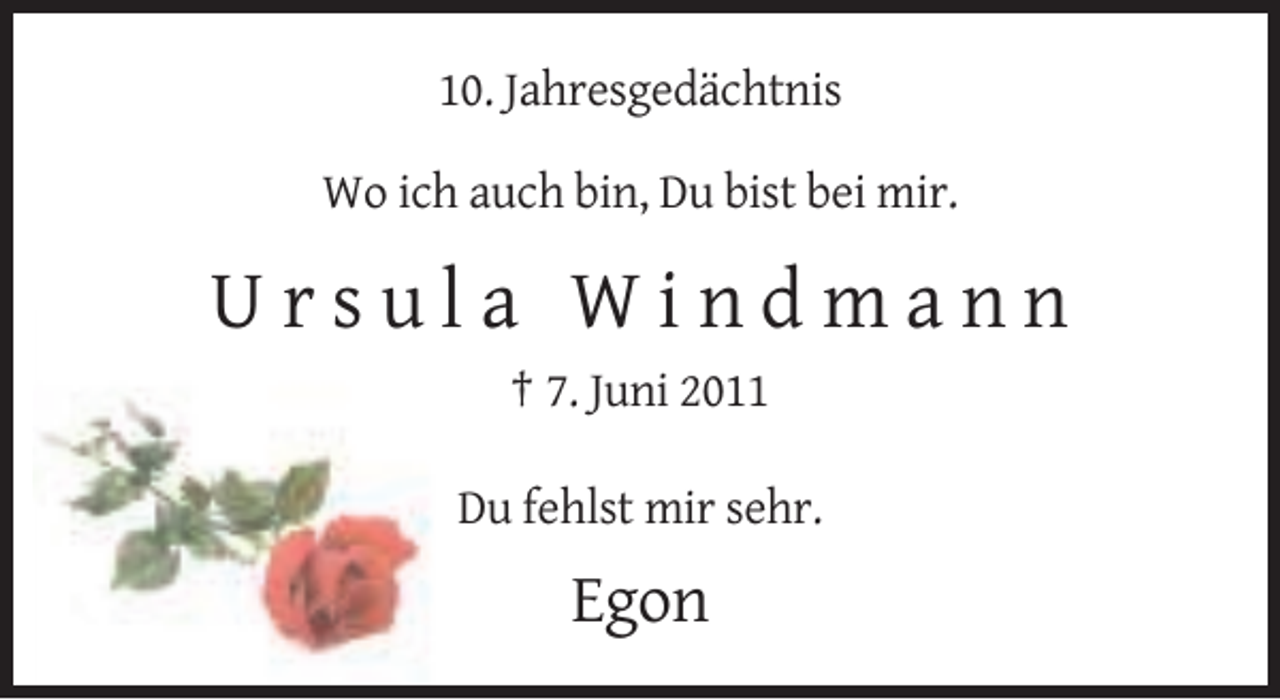 <p>10. Jahresgedächtnis<br />Wo ich auch bin, Du bist bei mir.</p><p>Ursula Windmann<br />† 7. Juni 2011<br />Du fehlst mir sehr.</p><p>Egon</p>