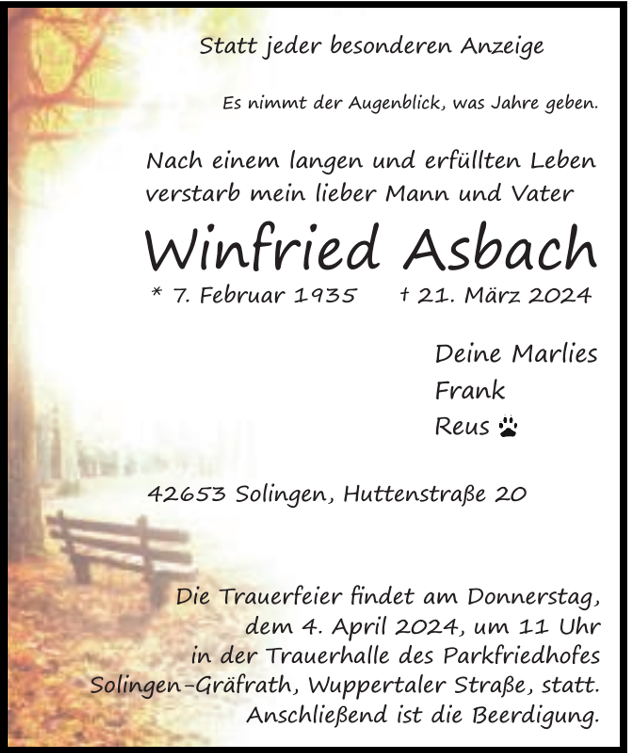 <p>Statt jeder besonderen Anzeige<br />Es nimmt der Augenblick, was Jahre geben.</p><p>Nach einem langen und erfüllten Leben<br />verstarb mein lieber Mann und Vater</p><p>Winfried Asbach<br />* 7. Februar 1935</p><p>† 21. März 2024</p><p>Deine Marlies<br />Frank<br />Reus<br />42653 Solingen, Huttenstraße 20</p><p>Die Trauerfeier ﬁndet am Donnerstag,<br />dem 4. April 2024, um 11 Uhr<br />in der Trauerhalle des Parkfriedhofes<br />Solingen-Gräfrath, Wuppertaler Straße, statt.<br />Anschließend ist die Beerdigung.</p>