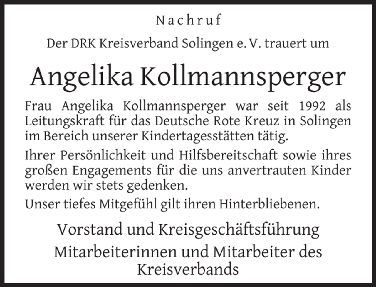 <p>Nachruf<br />Der DRK Kreisverband Solingen e. V. trauert um</p><p>Angelika Kollmannsperger<br />Frau Angelika Kollmannsperger war seit 1992 als<br />Leitungskraft für das Deutsche Rote Kreuz in Solingen<br />im Bereich unserer Kindertagesstätten tätig.<br />Ihrer Persönlichkeit und Hilfsbereitschaft sowie ihres<br />großen Engagements für die uns anvertrauten Kinder<br />werden wir stets gedenken.<br />Unser tiefes Mitgefühl gilt ihren Hinterbliebenen.</p><p>Vorstand und Kreisgeschäftsführung<br />Mitarbeiterinnen und Mitarbeiter des<br />Kreisverbands</p>