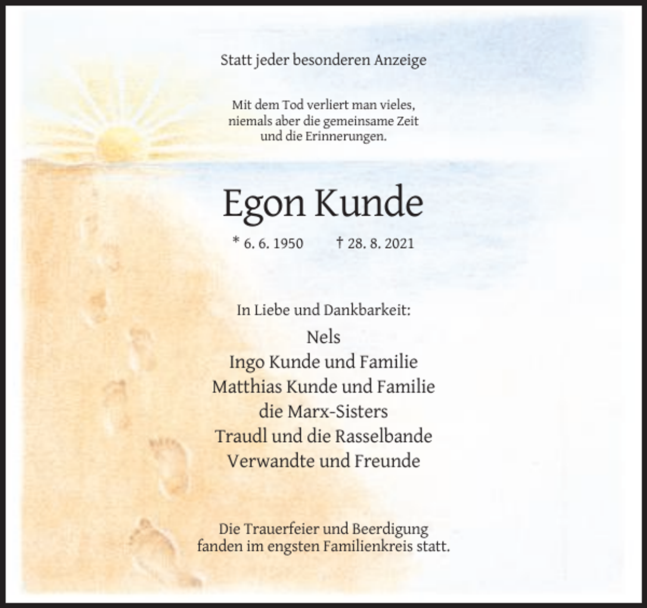 <p>Statt jeder besonderen Anzeige<br />Mit dem Tod verliert man vieles,<br />niemals aber die gemeinsame Zeit<br />und die Erinnerungen.</p><p>Egon Kunde<br />* 6. 6. 1950</p><p>† 28. 8. 2021</p><p>In Liebe und Dankbarkeit:</p><p>Nels<br />Ingo Kunde und Familie<br />Matthias Kunde und Familie<br />die Marx-Sisters<br />Traudl und die Rasselbande<br />Verwandte und Freunde</p><p>Die Trauerfeier und Beerdigung<br />fanden im engsten Familienkreis statt.</p>