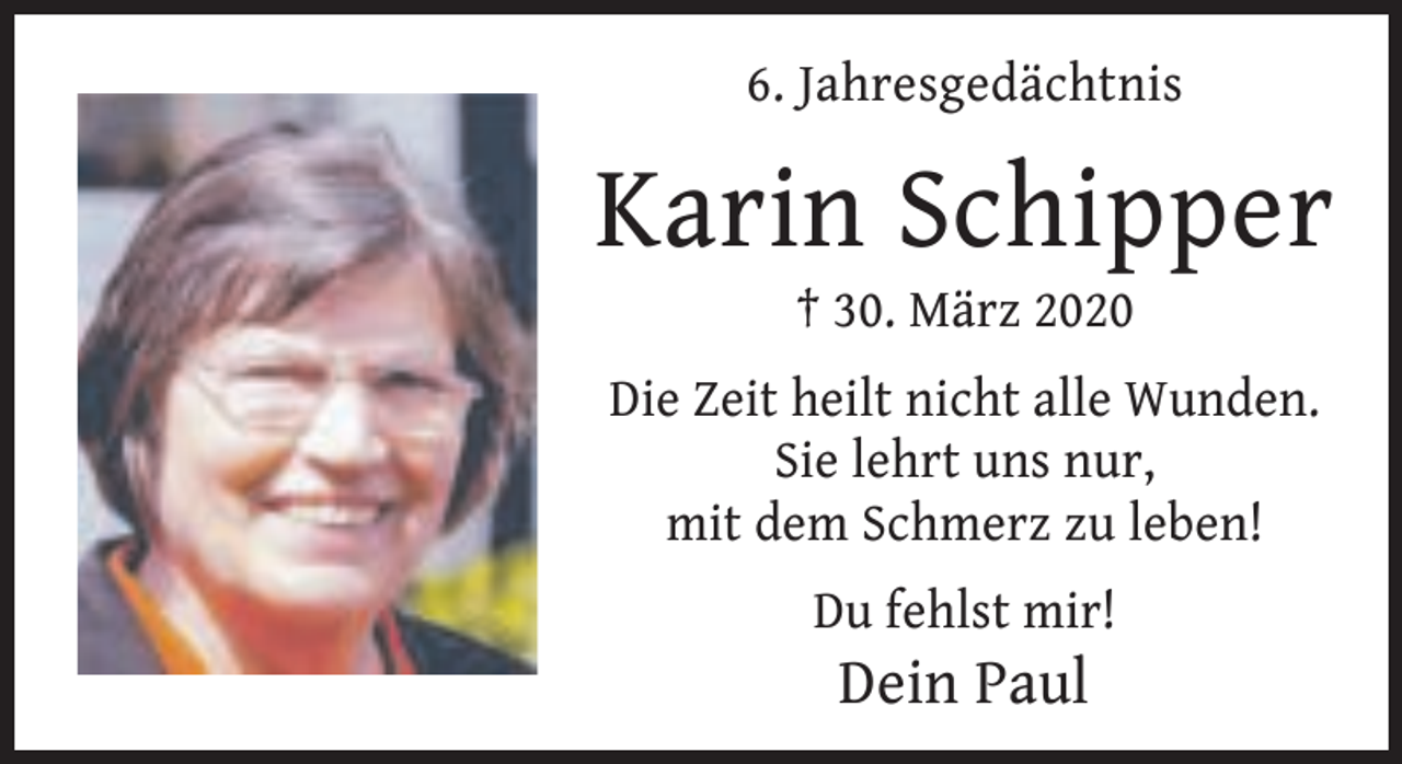 <p>6. Jahresgedächtnis</p><p>Karin Schipper<br />† 30. März 2020</p><p>Die Zeit heilt nicht alle Wunden.<br />Sie lehrt uns nur,<br />mit dem Schmerz zu leben!<br />Du fehlst mir!</p><p>Dein Paul</p>