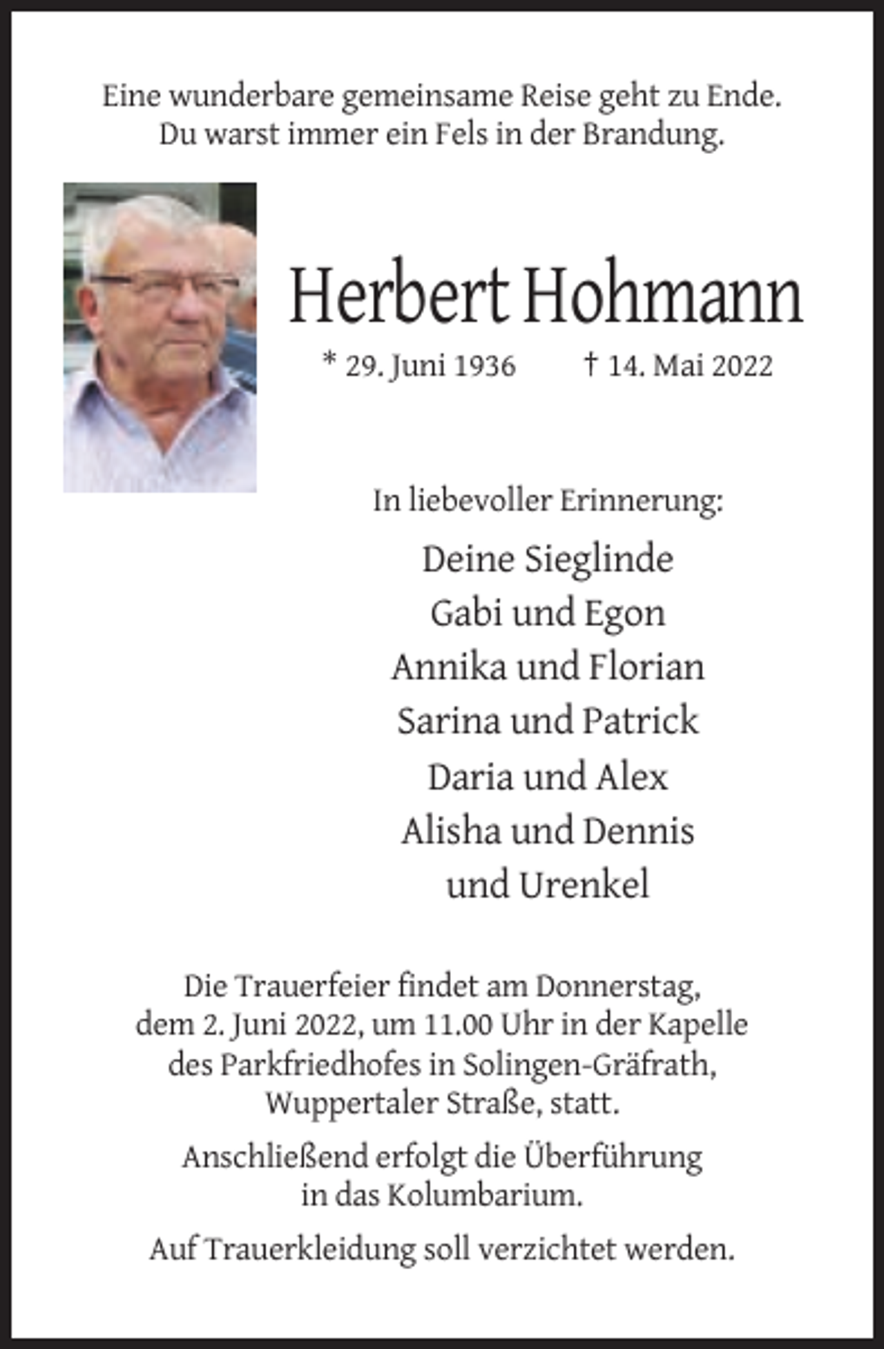 <p>Eine wunderbare gemeinsame Reise geht zu Ende.<br />Du warst immer ein Fels in der Brandung.</p><p>Herbert Hohmann<br />* 29. Juni 1936</p><p>† 14. Mai 2022</p><p>In liebevoller Erinnerung:</p><p>Deine Sieglinde<br />Gabi und Egon<br />Annika und Florian<br />Sarina und Patrick<br />Daria und Alex<br />Alisha und Dennis<br />und Urenkel<br />Die Trauerfeier findet am Donnerstag,<br />dem 2. Juni 2022, um 11.00 Uhr in der Kapelle<br />des Parkfriedhofes in Solingen-Gräfrath,<br />Wuppertaler Straße, statt.<br />Anschließend erfolgt die Überführung<br />in das Kolumbarium.<br />Auf Trauerkleidung soll verzichtet werden.</p>