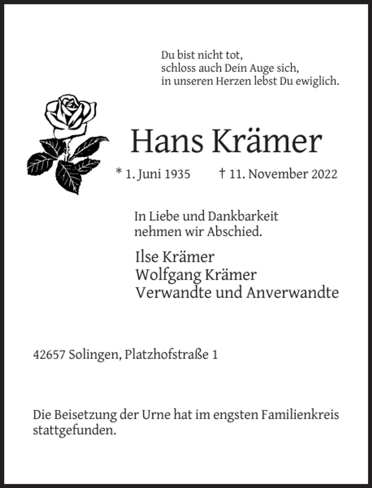 <p>Du bist nicht tot,<br />schloss auch Dein Auge sich,<br />in unseren Herzen lebst Du ewiglich.</p><p>Hans Krämer<br />* 1. Juni 1935</p><p>† 11. November 2022</p><p>In Liebe und Dankbarkeit<br />nehmen wir Abschied.</p><p>Ilse Krämer<br />Wolfgang Krämer<br />Verwandte und Anverwandte</p><p>42657 Solingen, Platzhofstraße 1</p><p>Die Beisetzung der Urne hat im engsten Familienkreis<br />stattgefunden.</p>