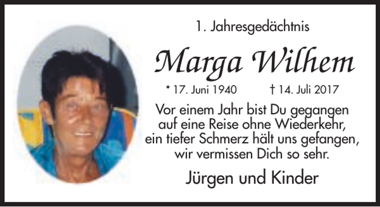 <p>1. Jahresgedächtnis</p><p>Marga Wilhem<br />* 17. Juni 1940</p><p>† 14. Juli 2017</p><p>Vor einem Jahr bist Du gegangen<br />auf eine Reise ohne Wiederkehr,<br />ein tiefer Schmerz hält uns gefangen,<br />wir vermissen Dich so sehr.</p><p>Jürgen und Kinder</p>